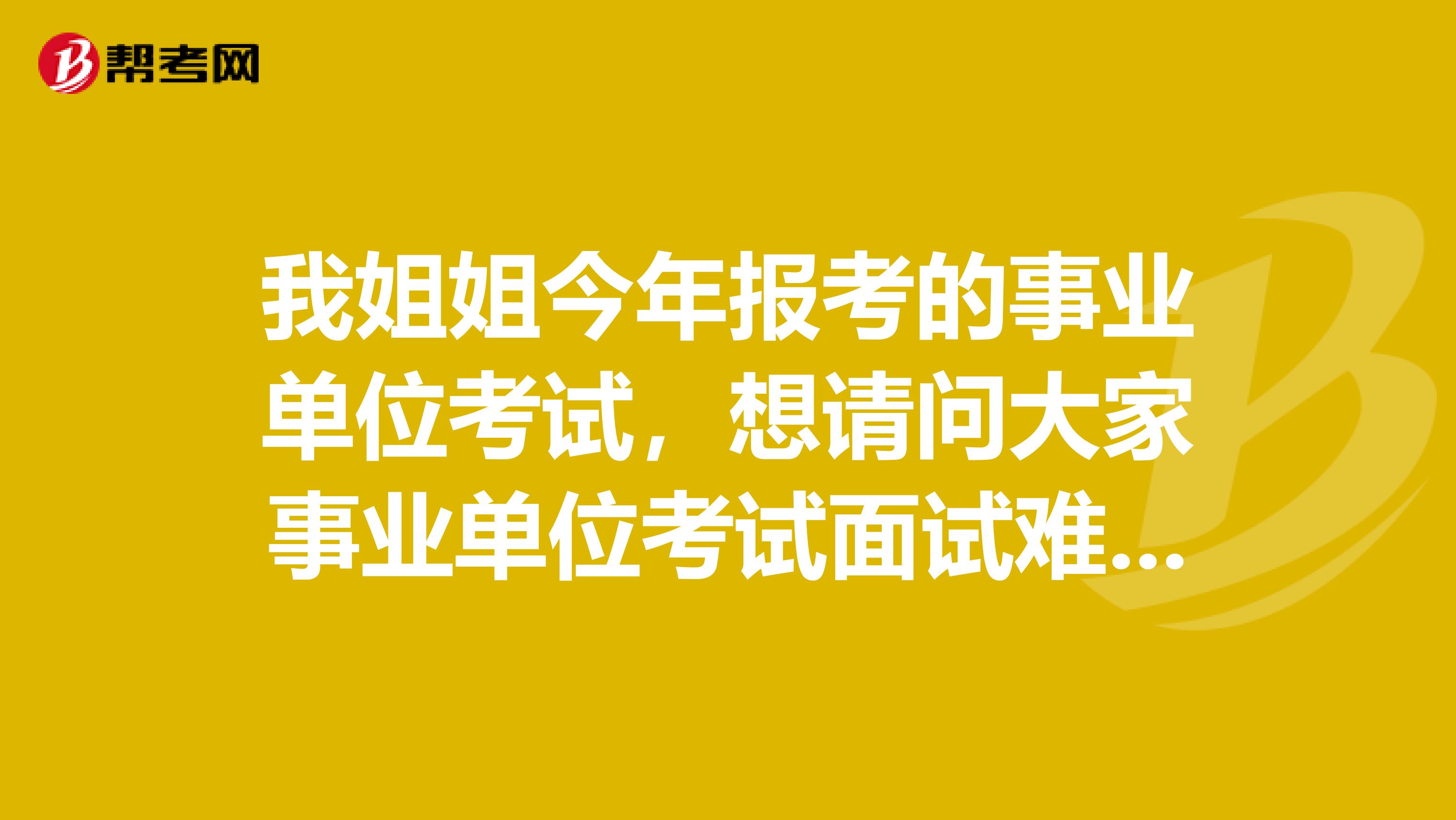 我姐姐今年报考的事业单位考试，想请问大家事业单位考试面试难吗？如何有效备考啊？