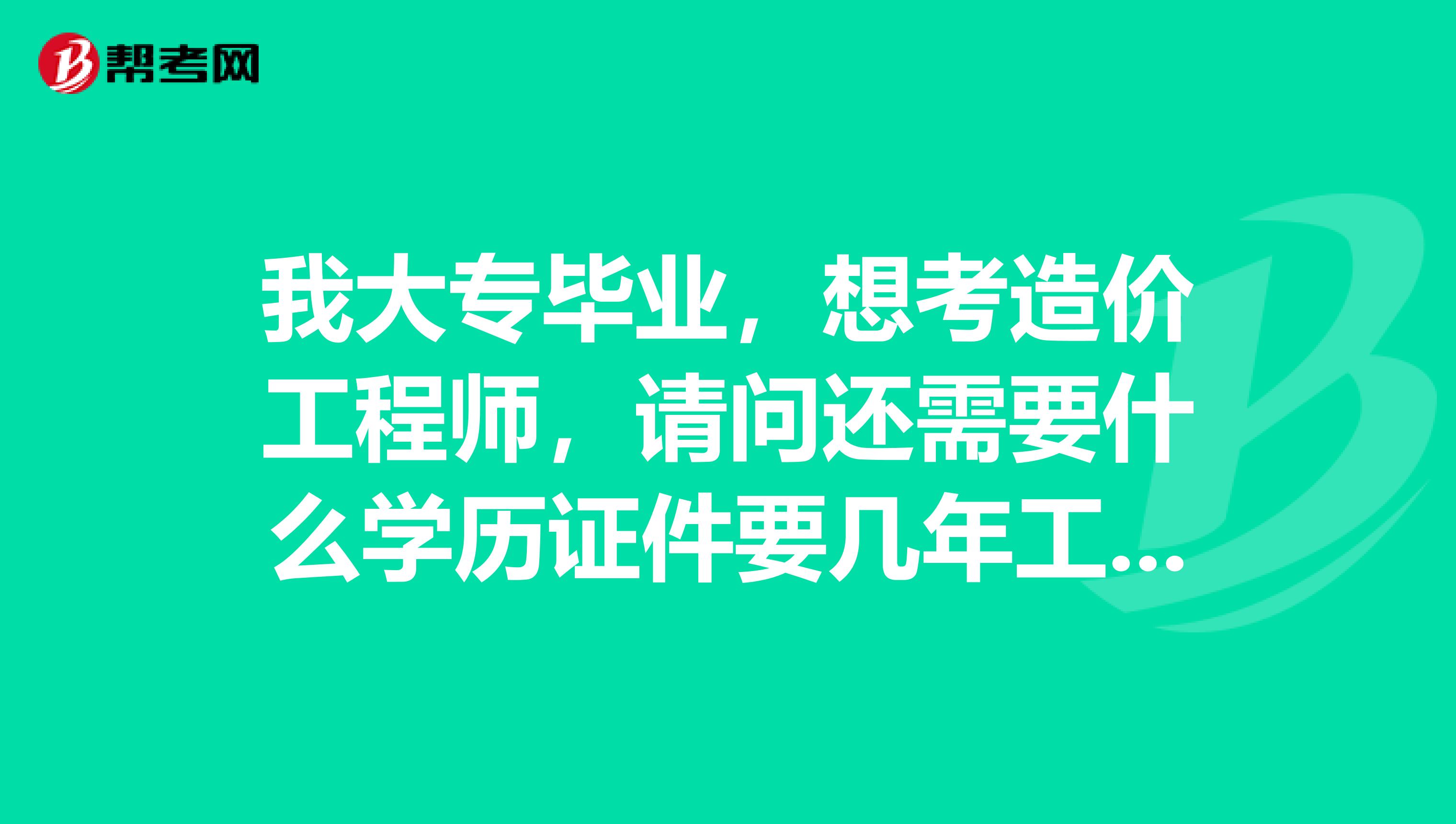 我大专毕业，想考造价工程师，请问还需要什么学历证件要几年工作经验，谁帮我解答一下造价报考条件呢