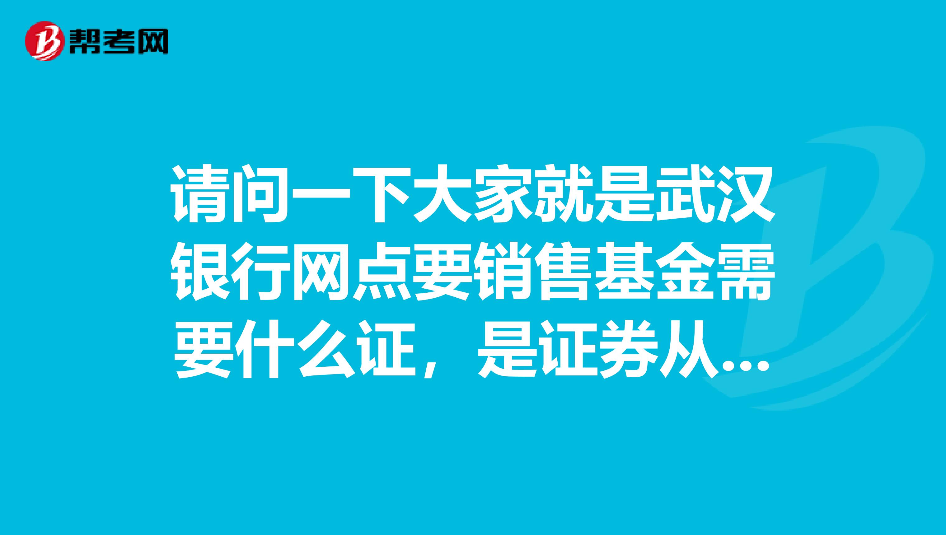 请问一下大家就是武汉银行网点要销售基金需要什么证,是证券从业资格证,还是投资基金销售人员资格证?
