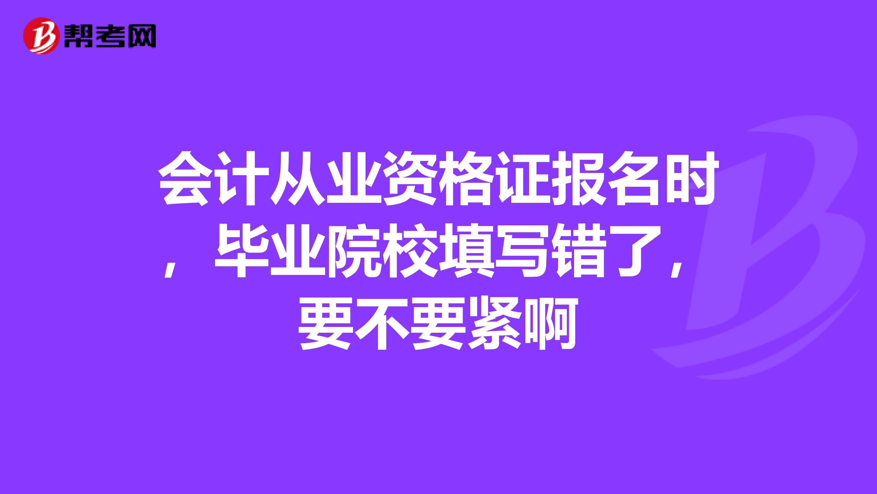 会计从业资格证报名时，毕业院校填写错了，要不要紧啊