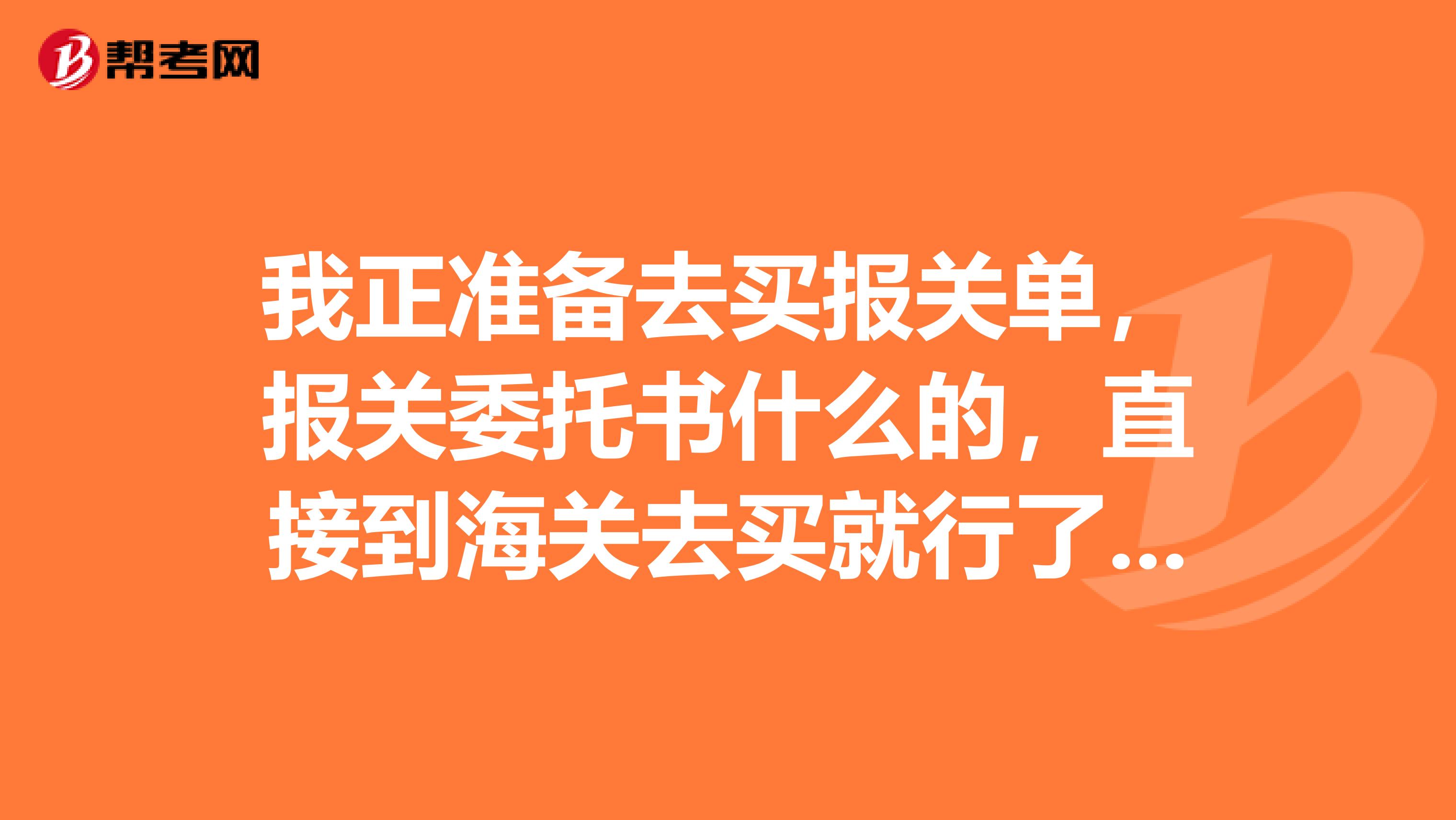 我正准备去买报关单,报关委托书什么的,直接到海关去买就行了对吧,不要带任何资料吗?