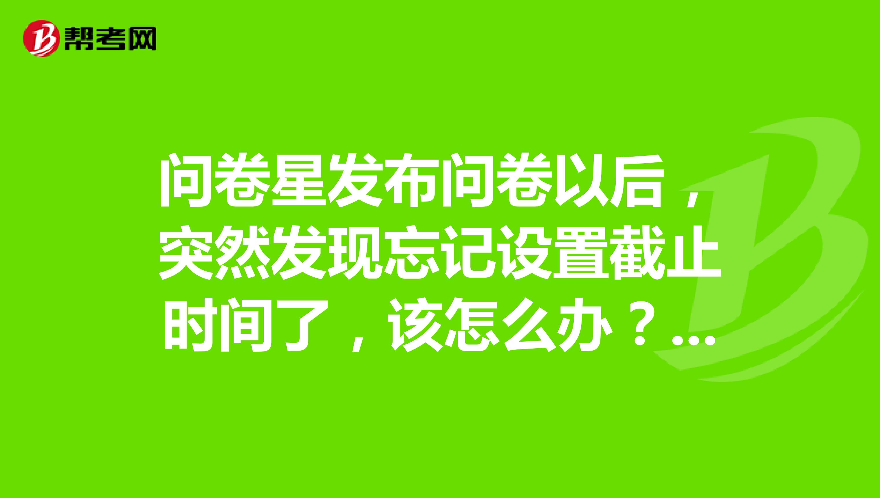 问卷星发布问卷以后,突然发现忘记设置截止时间了,该怎么办?如果重新编辑,原有的答卷数据是否会清空?