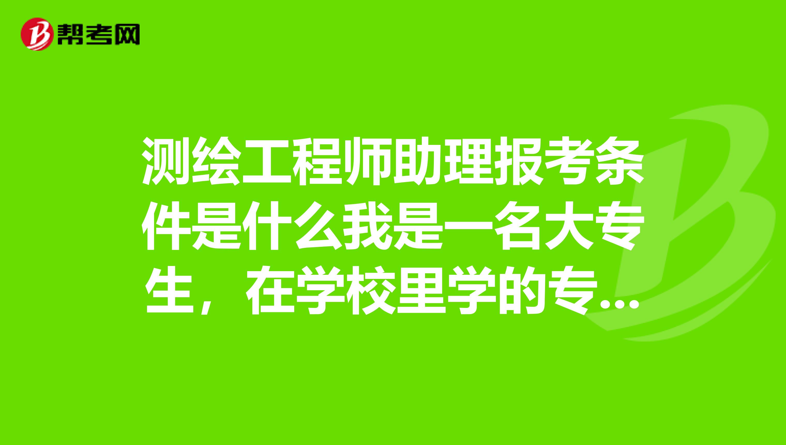测绘工程师助理报考条件是什么我是一名大专生,在学校里学的专业是工程测量技术专业,属于测绘类专业。