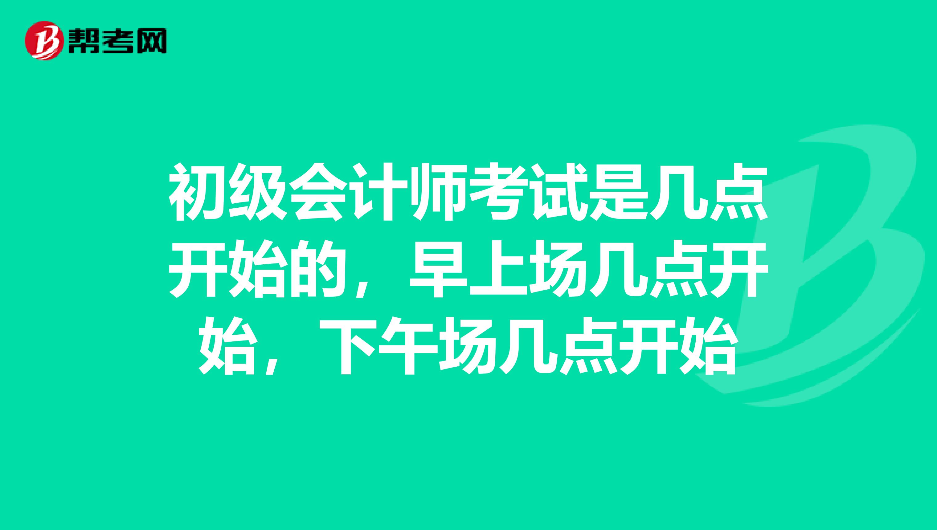 初级会计师考试是几点开始的,早上场几点开始,下午场几点开始