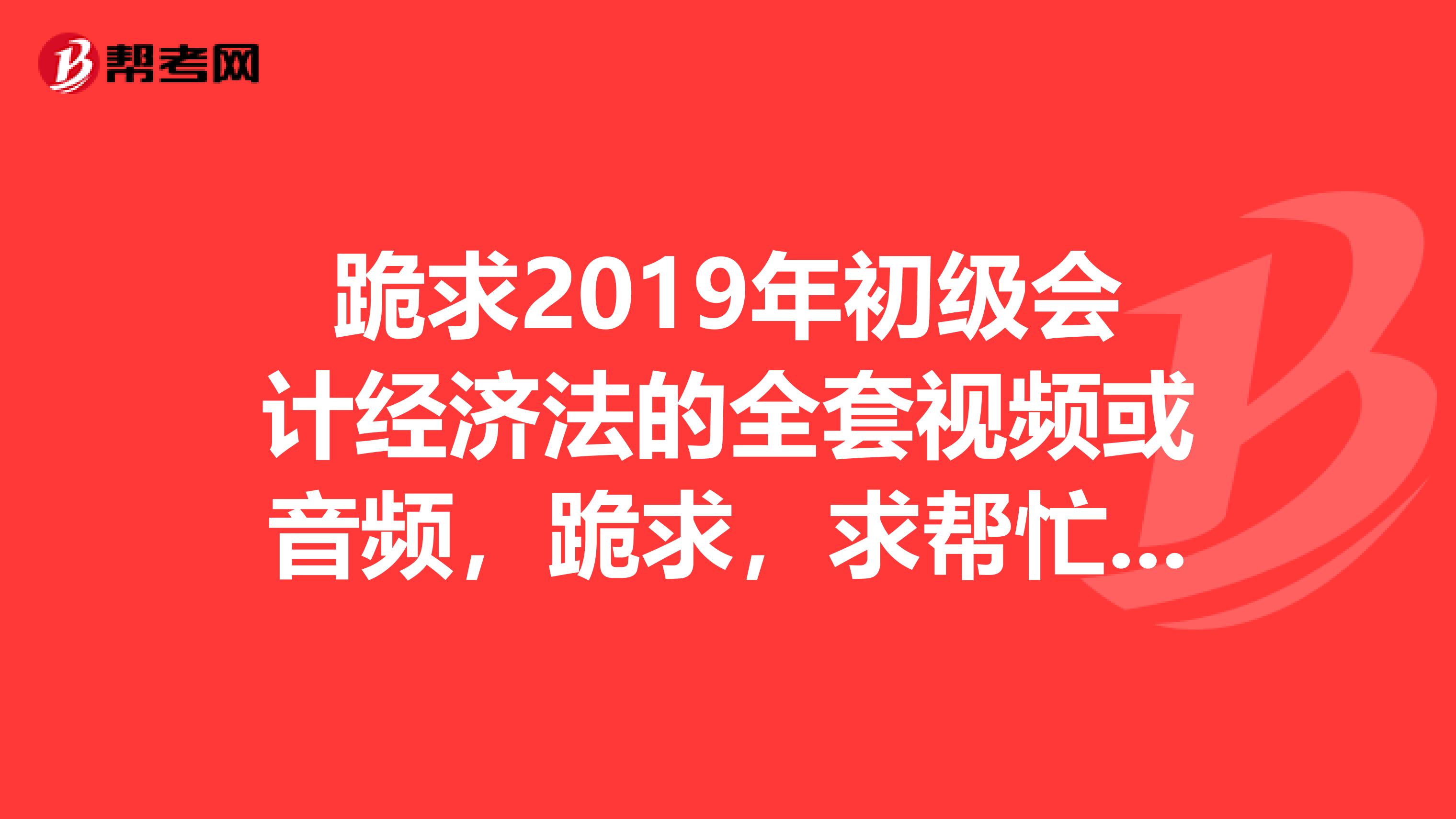 跪求2019年初級(jí)會(huì)計(jì)經(jīng)濟(jì)法的全套視頻或音頻，跪求，求幫忙，非常感謝