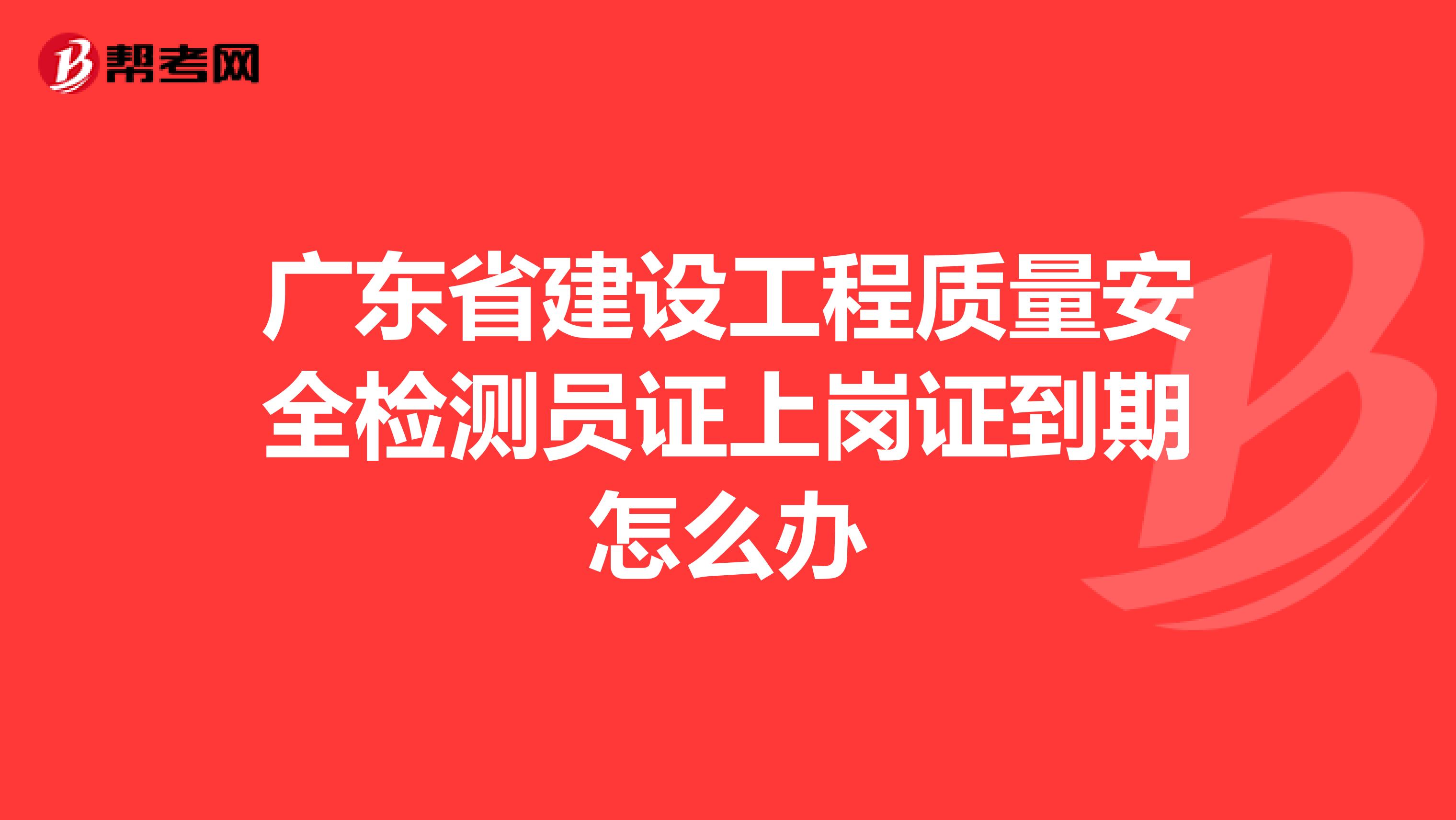 广东省建设工程质量安全检测员证上岗证到期怎么办