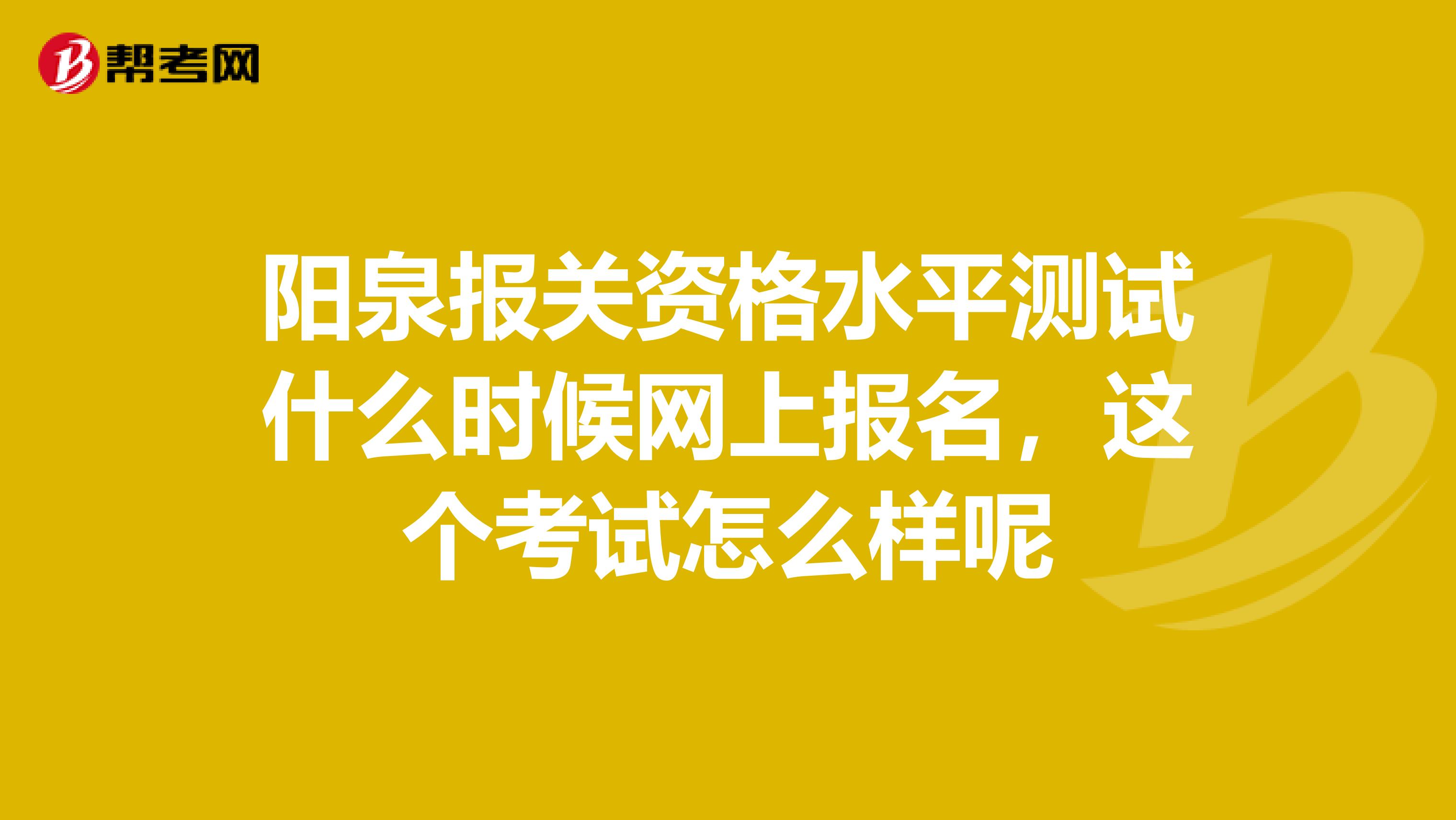 阳泉报关资格水平测试什么时候网上报名,这个考试怎么样呢