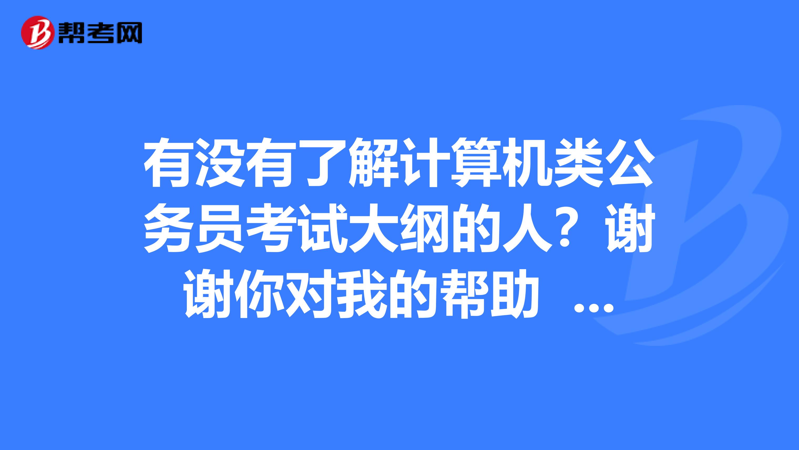 有没有了解计算机类公务员考试大纲的人？谢谢你对我的帮助 感谢