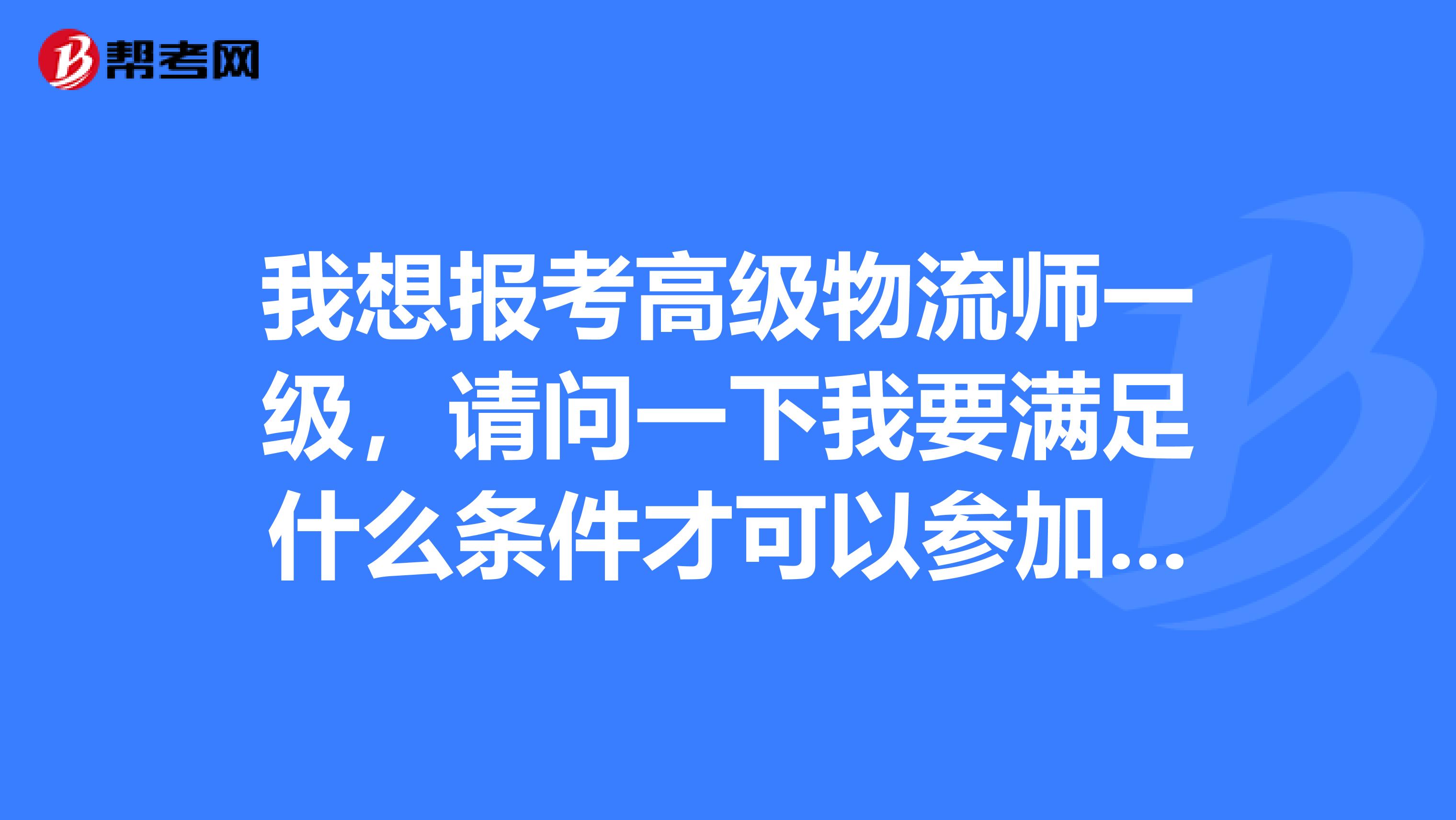 我想报考高级物流师一级，请问一下我要满足什么条件才可以参加 谢谢啦