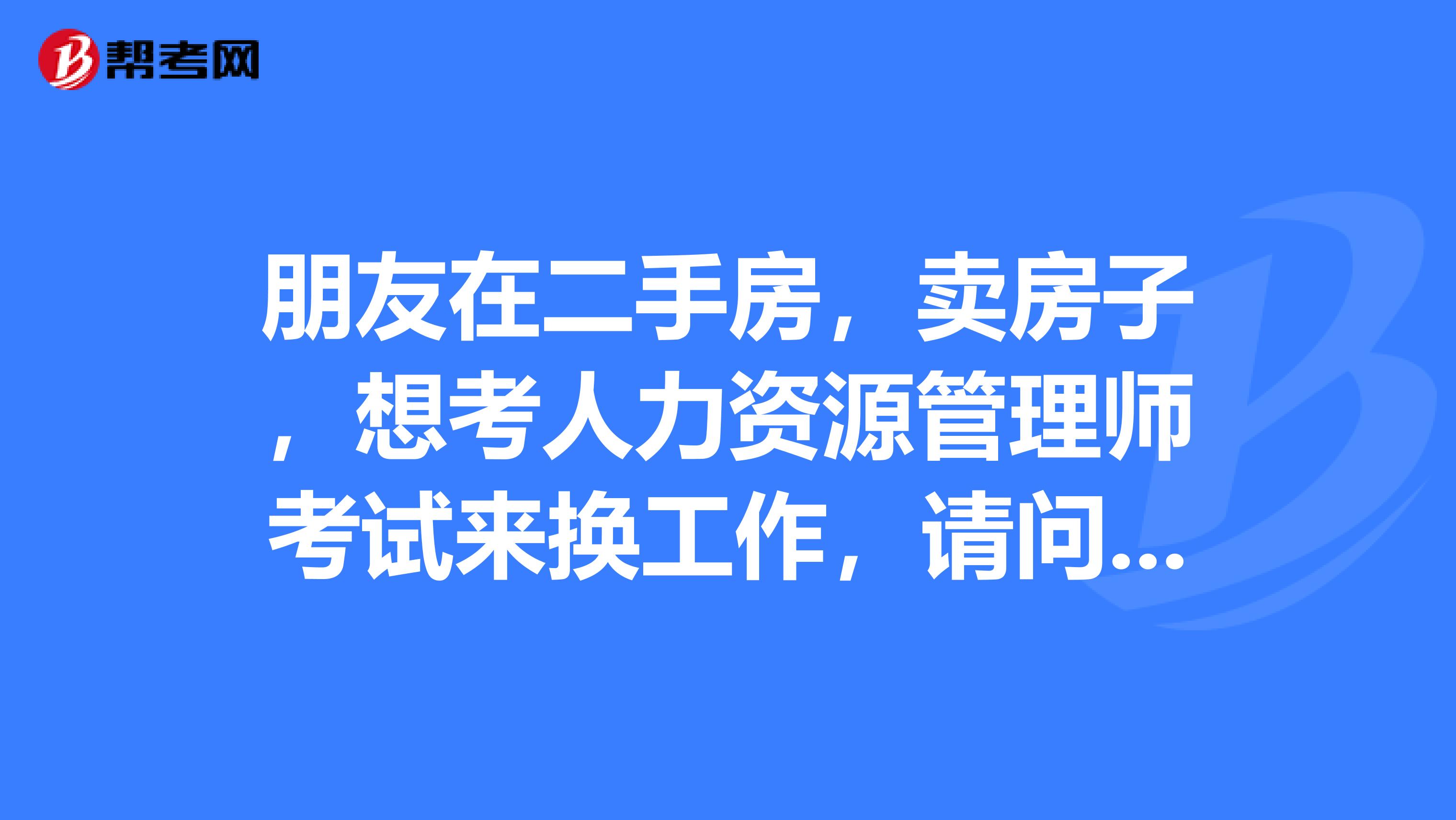 朋友在二手房,卖房子,想考人力资源管理师考试来换工作,请问考哪级简单些?