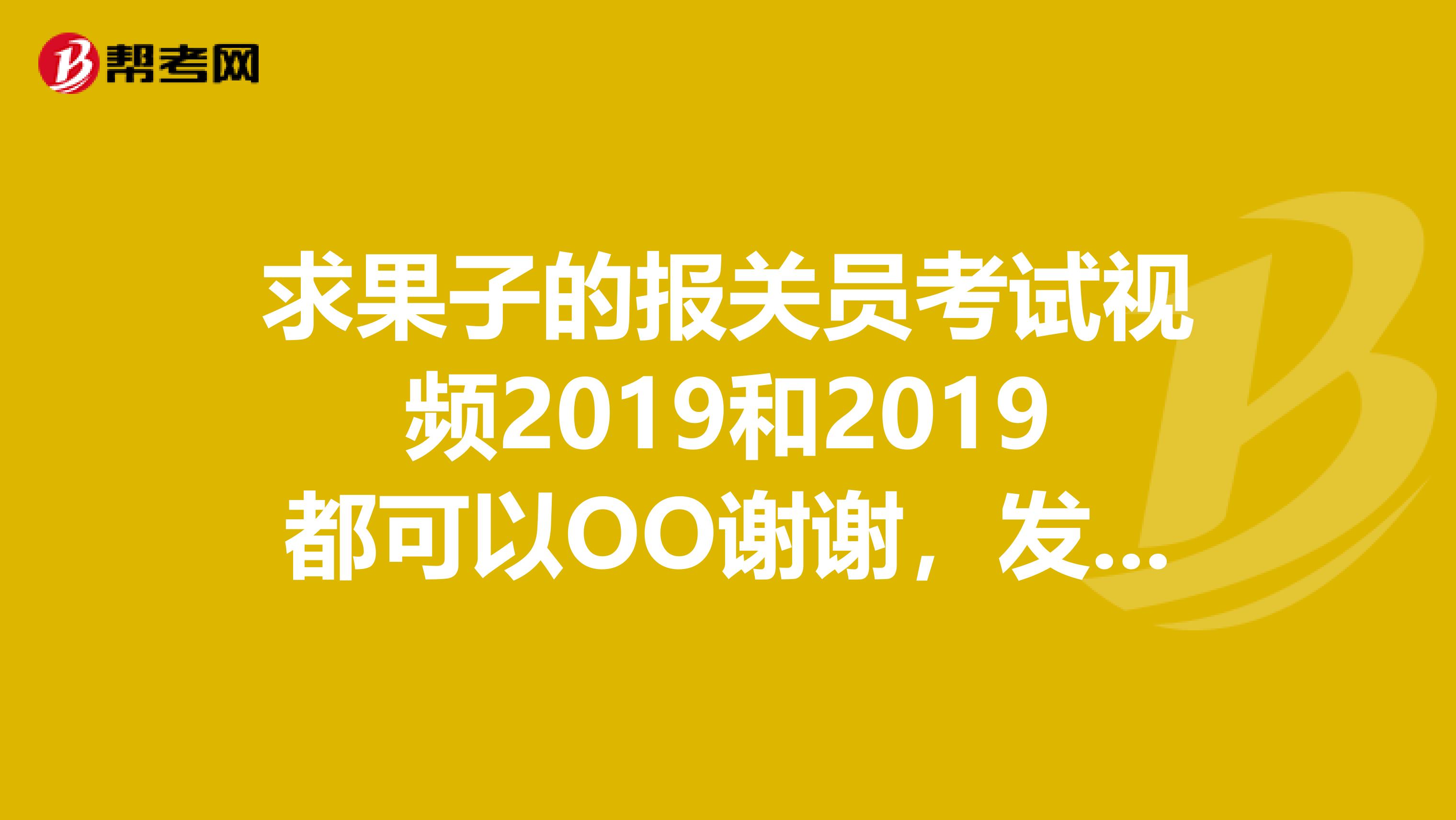 求果子的报关员考试视频2019和2019都可以OO谢谢，发到我邮箱476310208qq.com