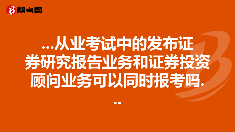 ...从业考试中的发布证券研究报告业务和证券投资顾问业务可以同时报考吗...