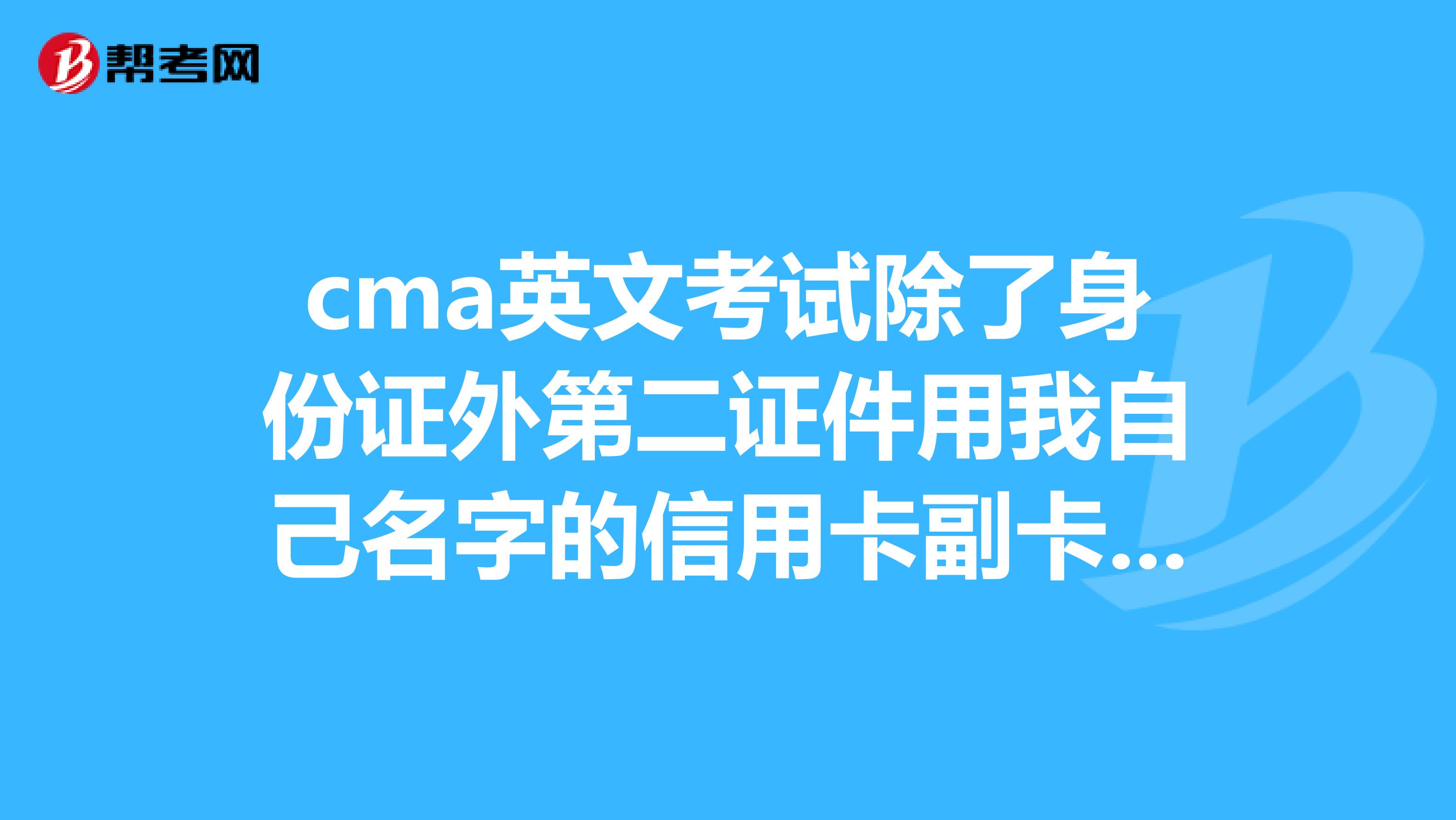 cma英文考试除了身份证外第二证件用我自己名字的信用卡副卡主卡是我