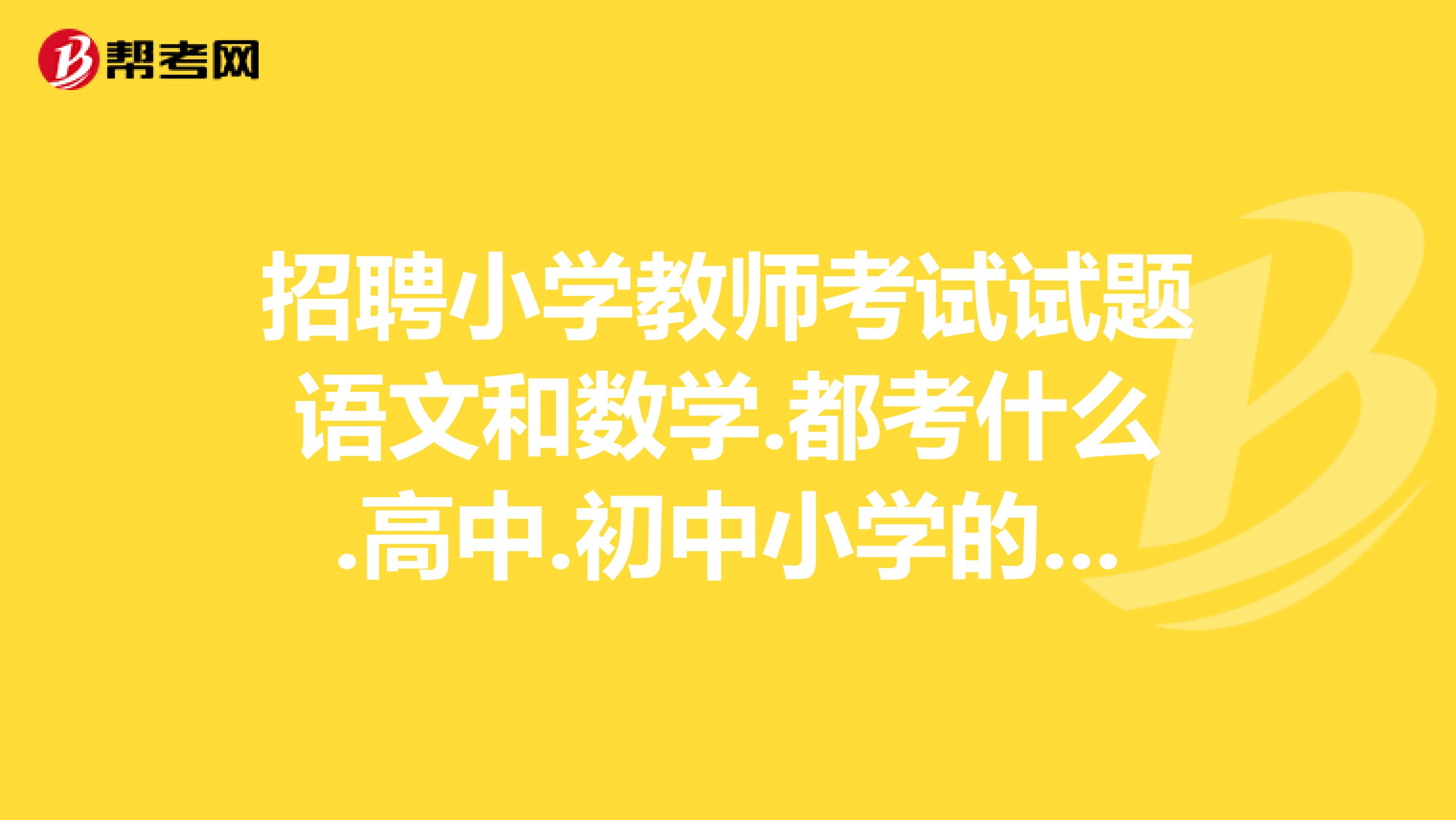 招聘小學教師考試試題語文和數學.都考什么.高中.初中小學的考的內容考過的幫幫忙.