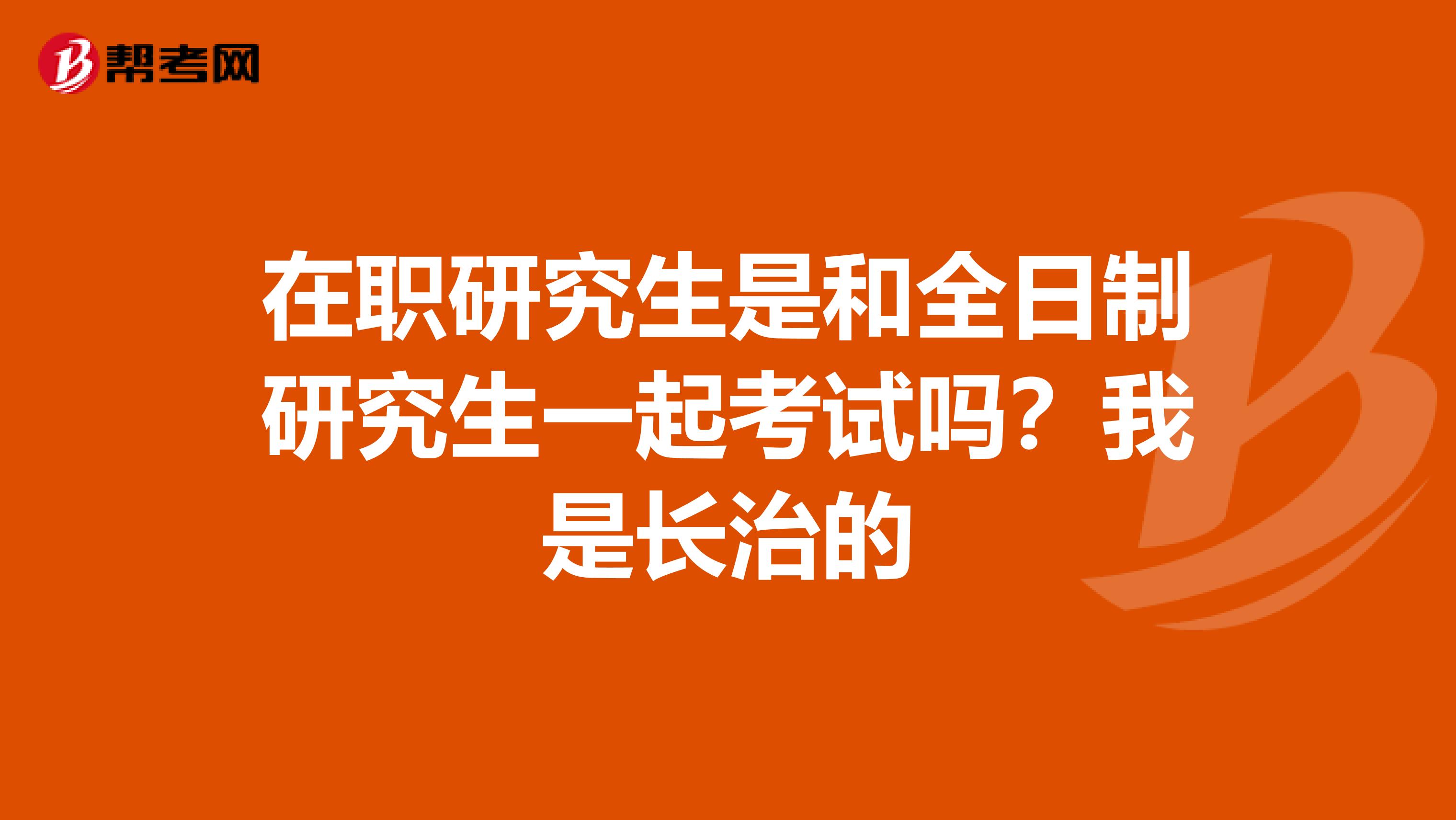 在职研究生是和全日制研究生一起考试吗?我是长治的