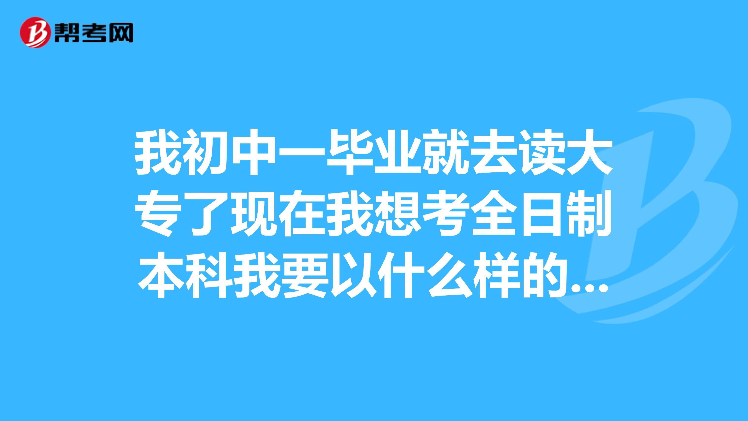 我初中一毕业就去读大专了现在我想考全日制本科我要以什么样的方式报考?