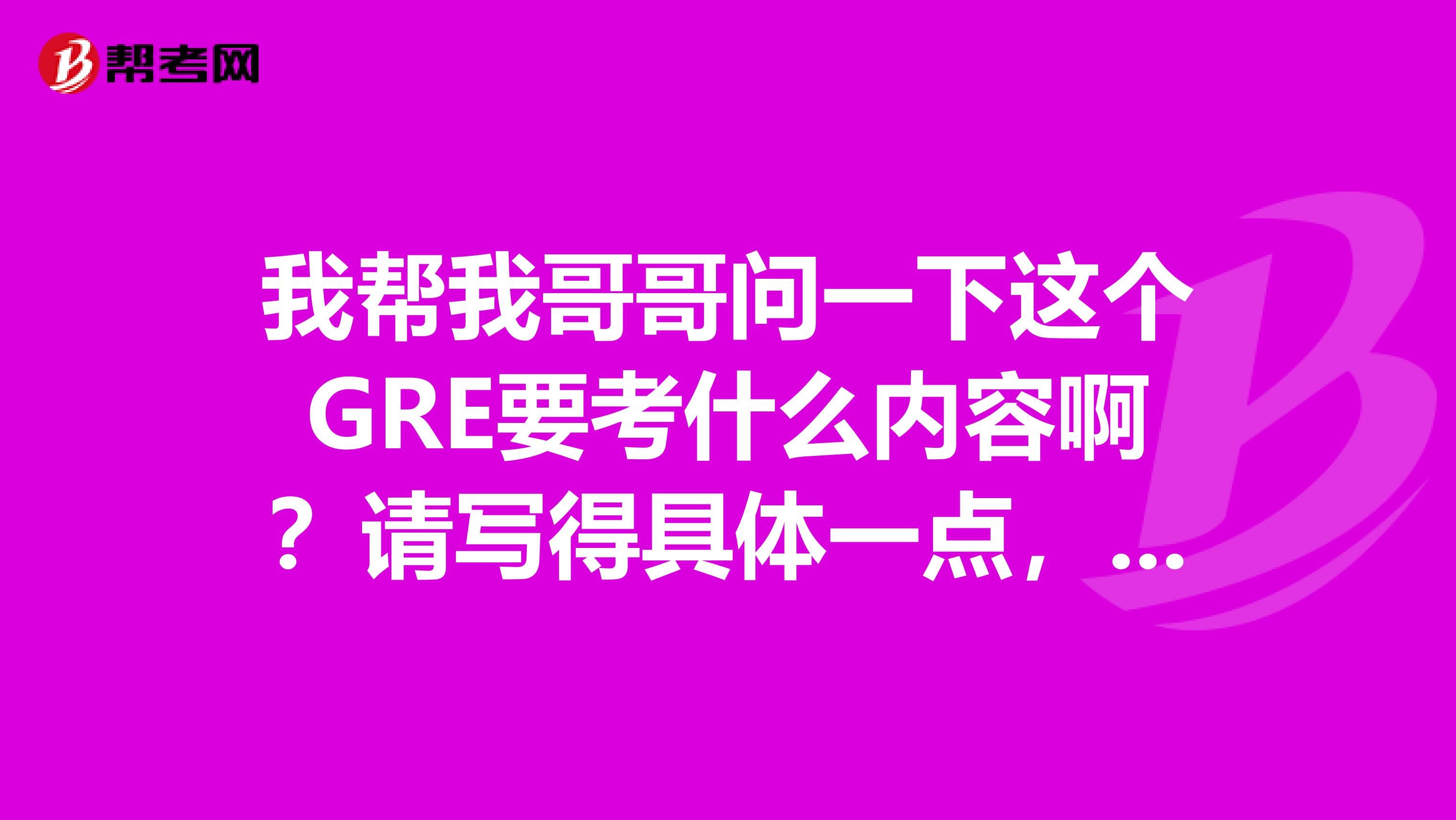 我幫我哥哥問一下這個GRE要考什么內容啊？請寫得具體一點，謝謝。他想準備考來著