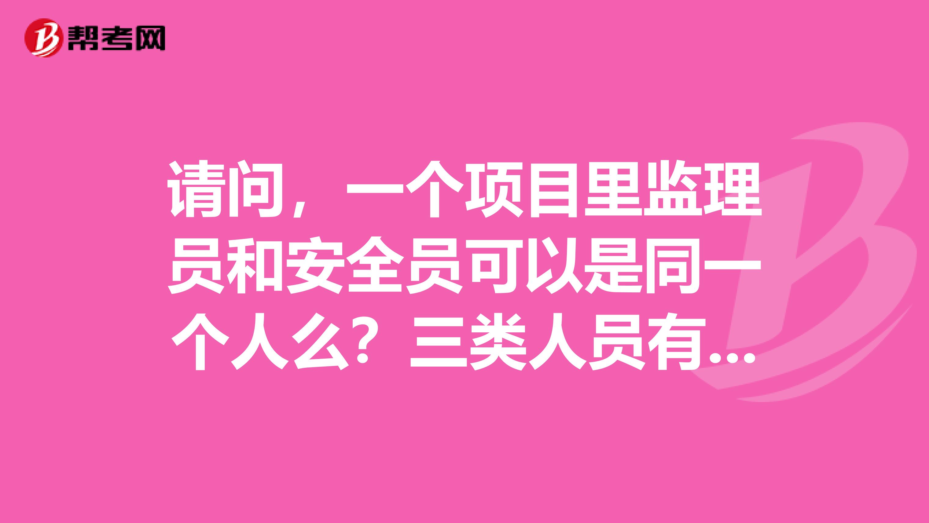 请问，一个项目里监理员和安全员可以是同一个人么？三类人员有A证的还可以考B证吗？安全员C证兼职项目有没有风险？谢谢！