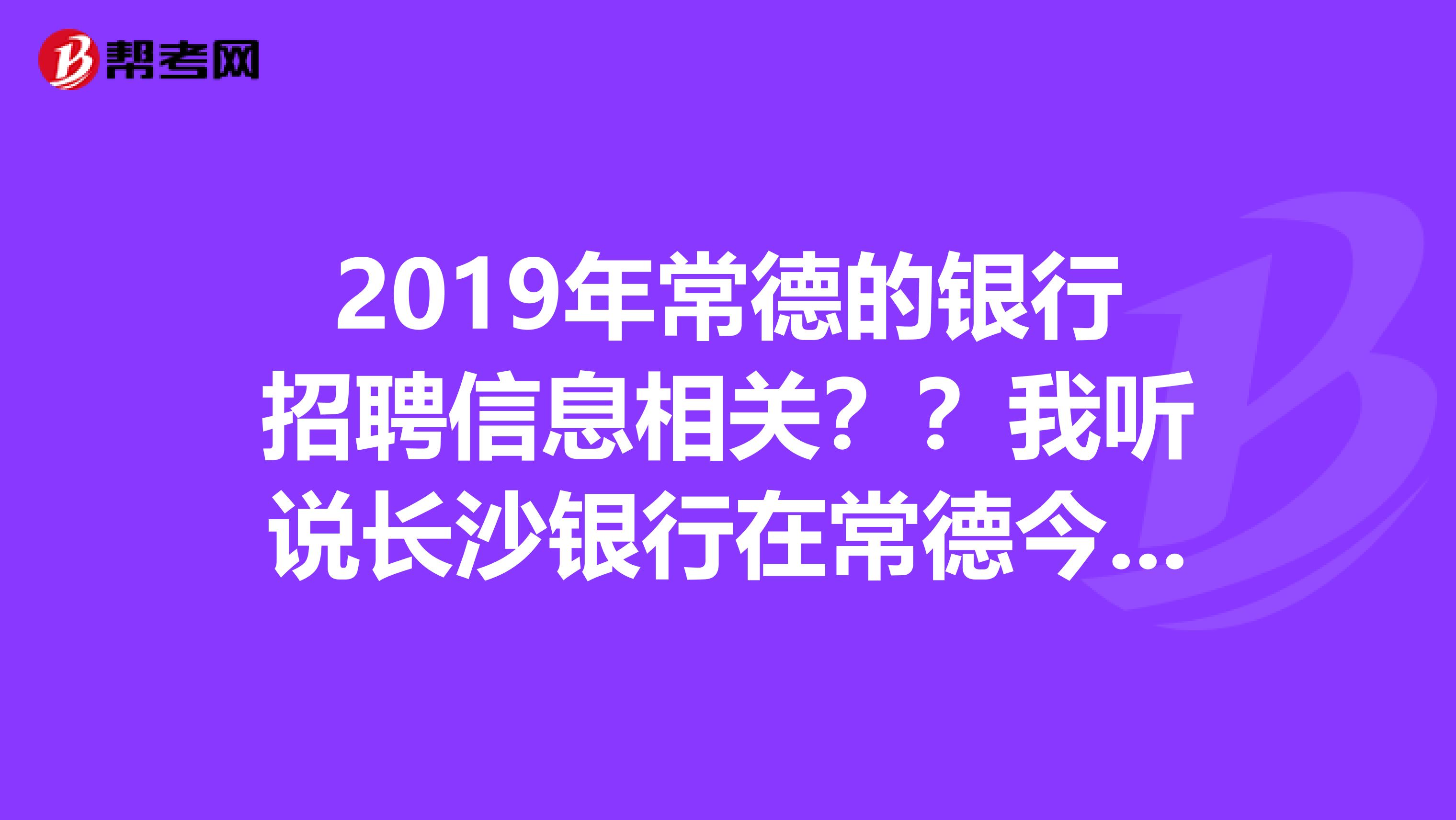 2019年常德的银行招聘信息相关??我听说长沙银行在常德今年有招聘?但是没看到相关信息