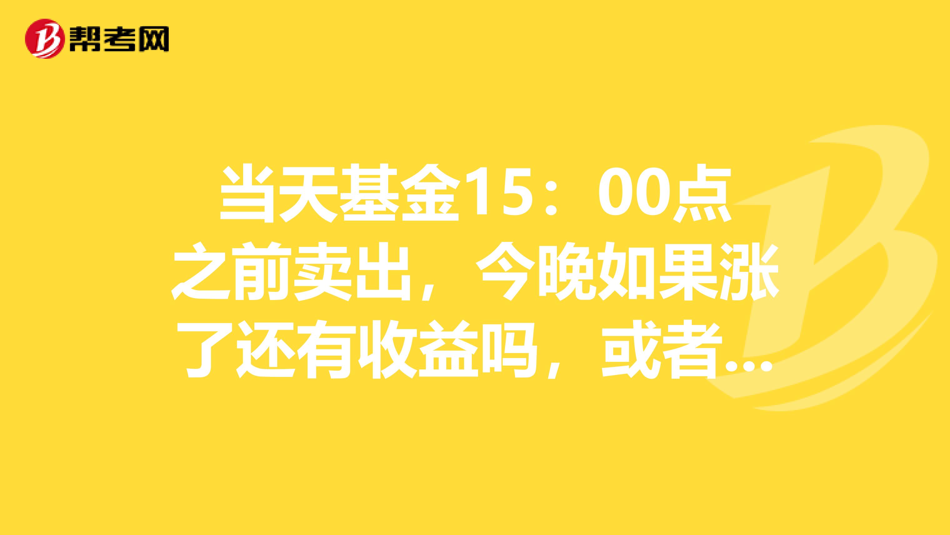 当天基金15:00点之前卖出,今晚如果涨了还有收益吗,或者跌了,还算亏吗?