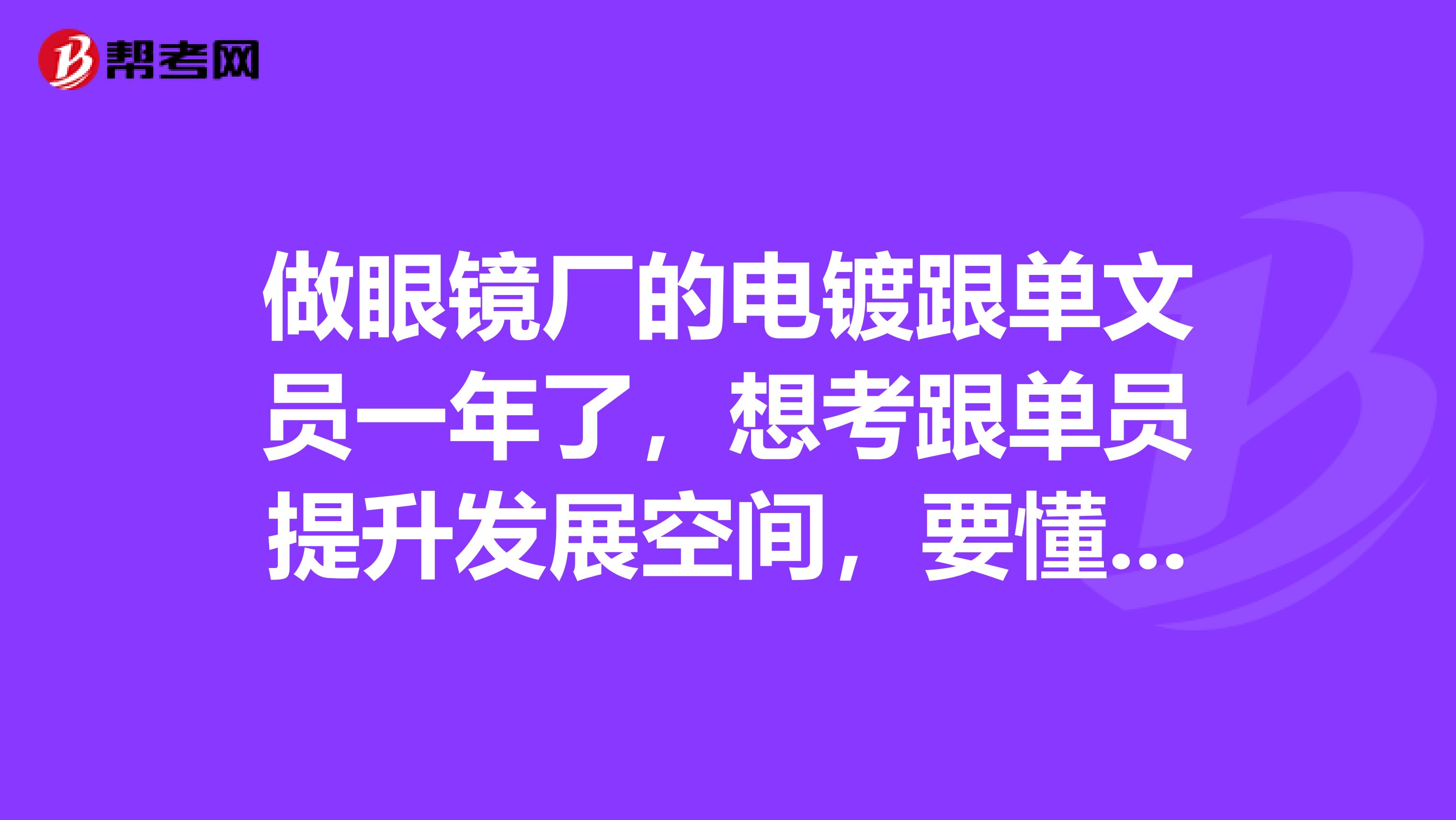 做眼镜厂的电镀跟单文员一年了，想考跟单员提升发展空间，要懂得哪些知识内容？