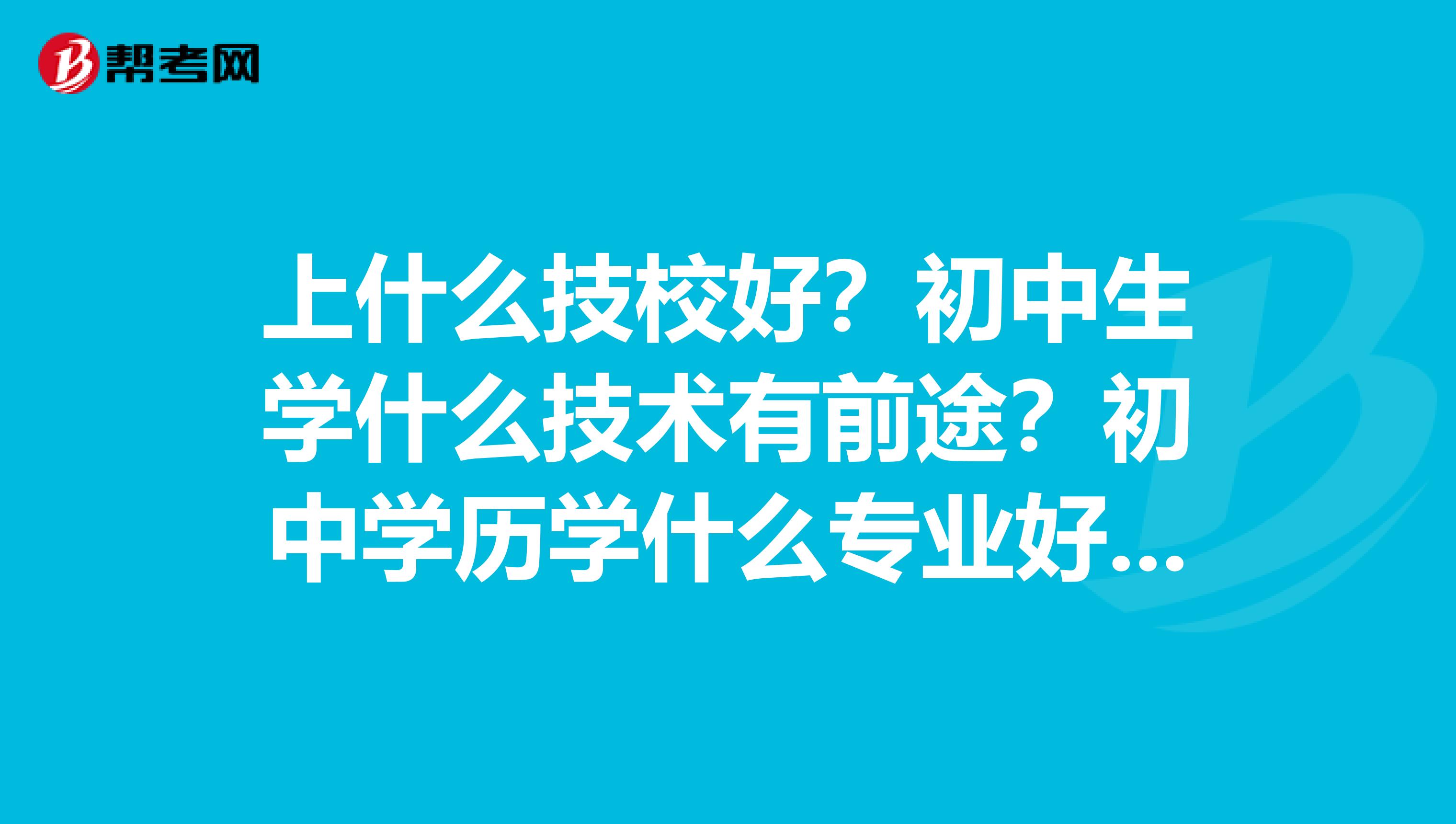 上什么技校好?初中生学什么技术有前途?初中学历学什么专业好就业?初中毕业可以上什么学校好找工作?