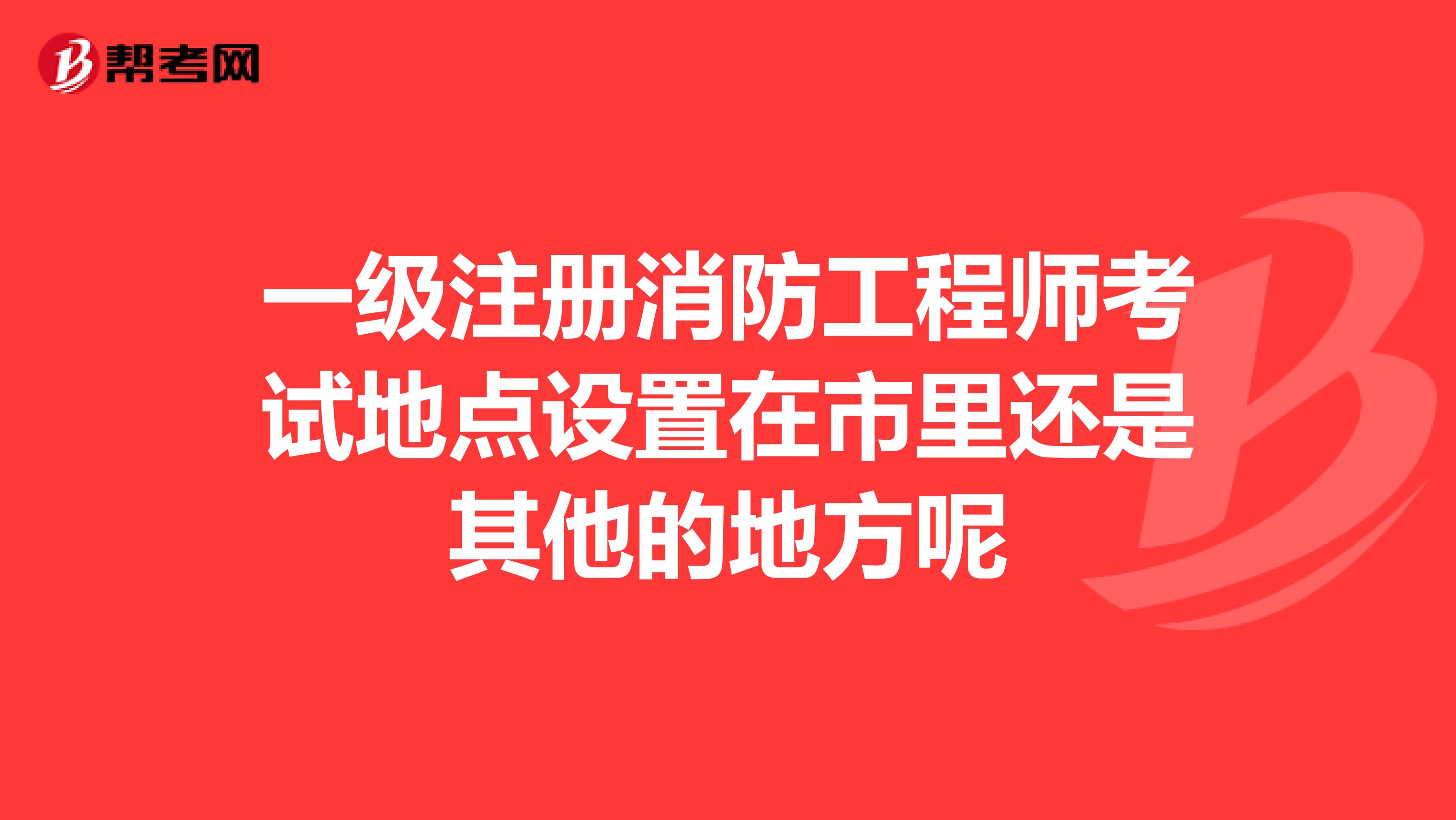 一級注冊消防工程師考試地點設置在市里還是其他的地方呢