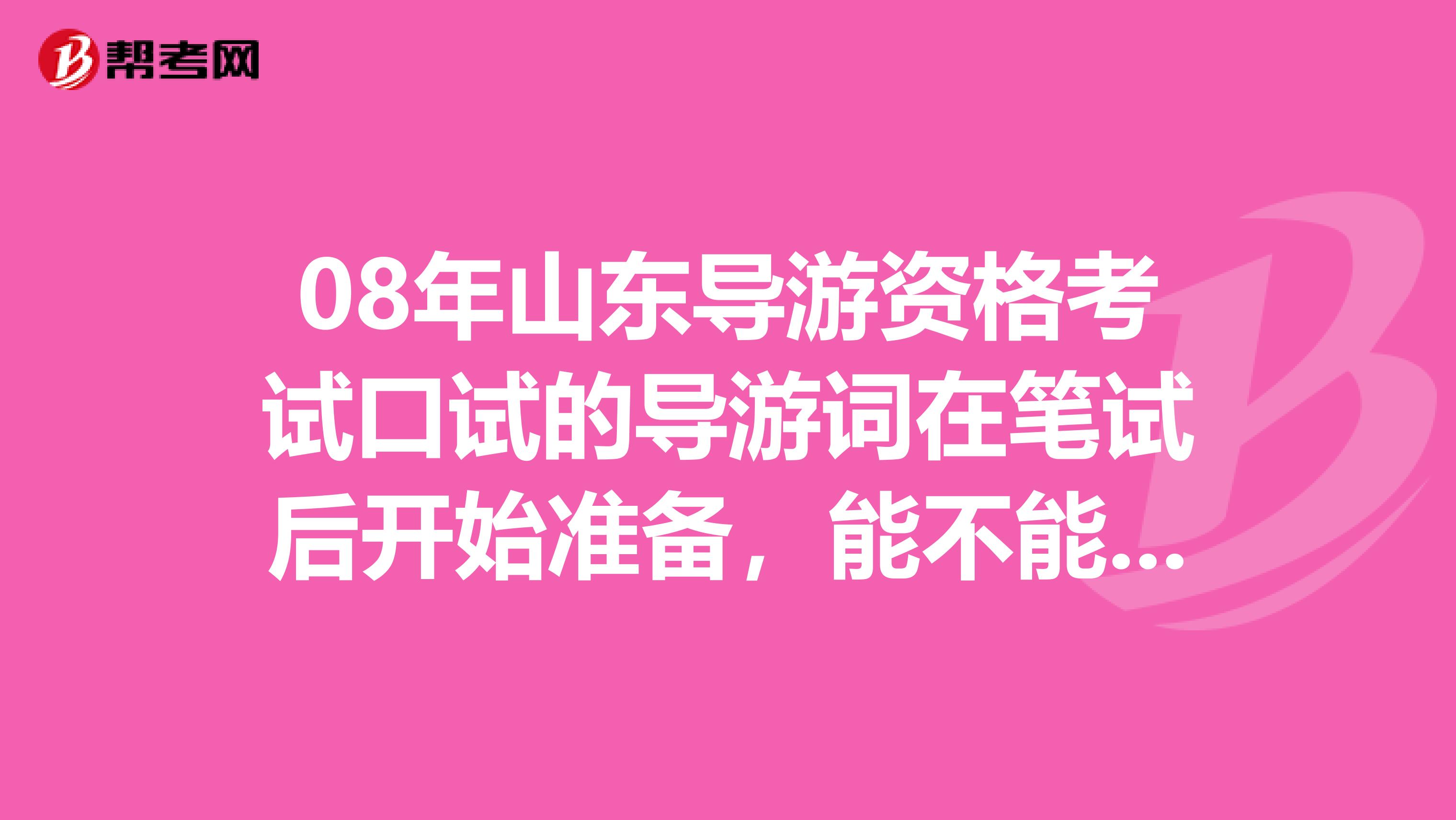 08年山东导游资格考试口试的导游词在笔试后开始准备,能不能来得及导游词还需要自己组织吗谢谢了