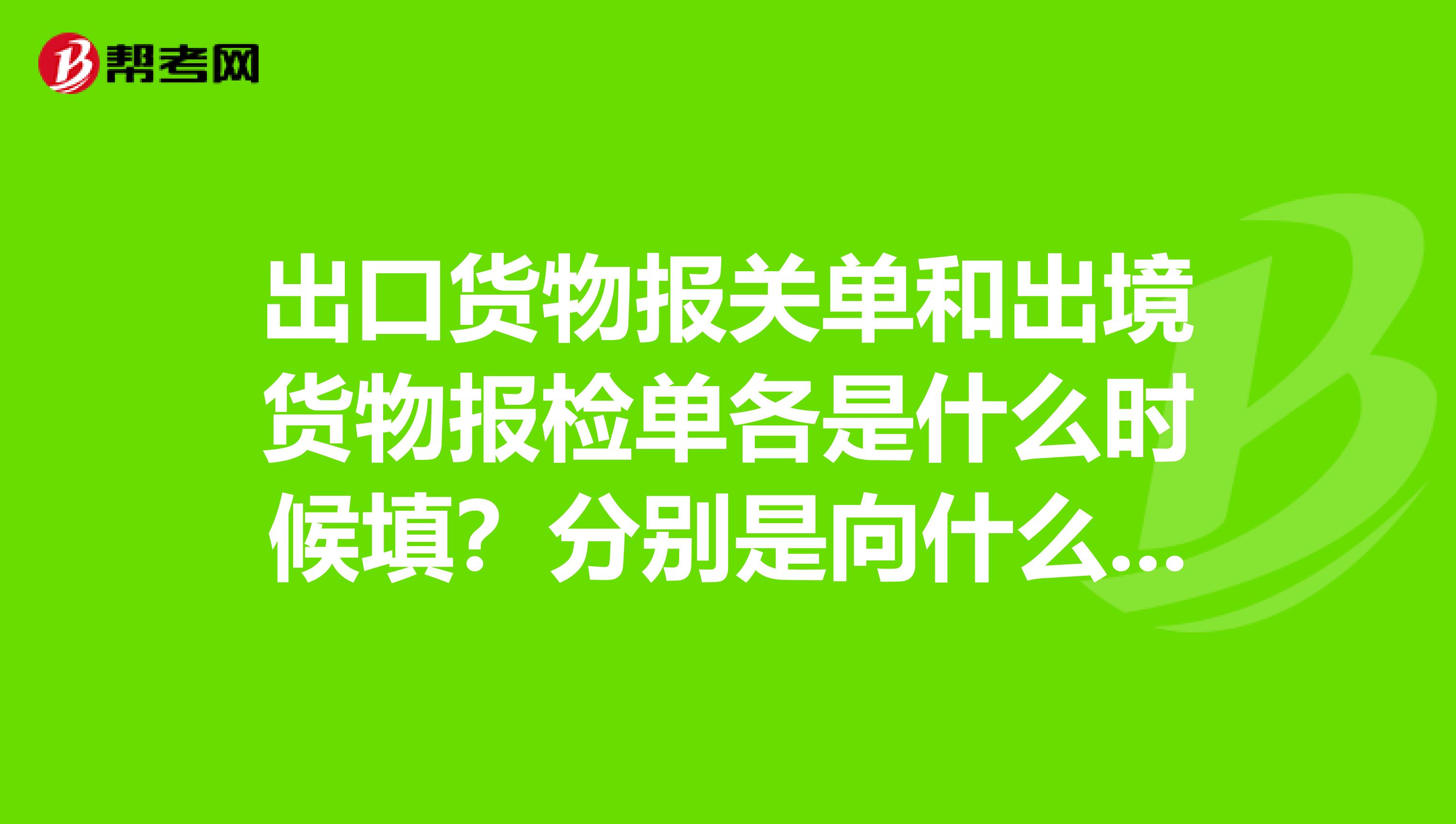 出口货物报关单和出境货物报检单各是什么时候填?分别是向什么机构申请填写的?