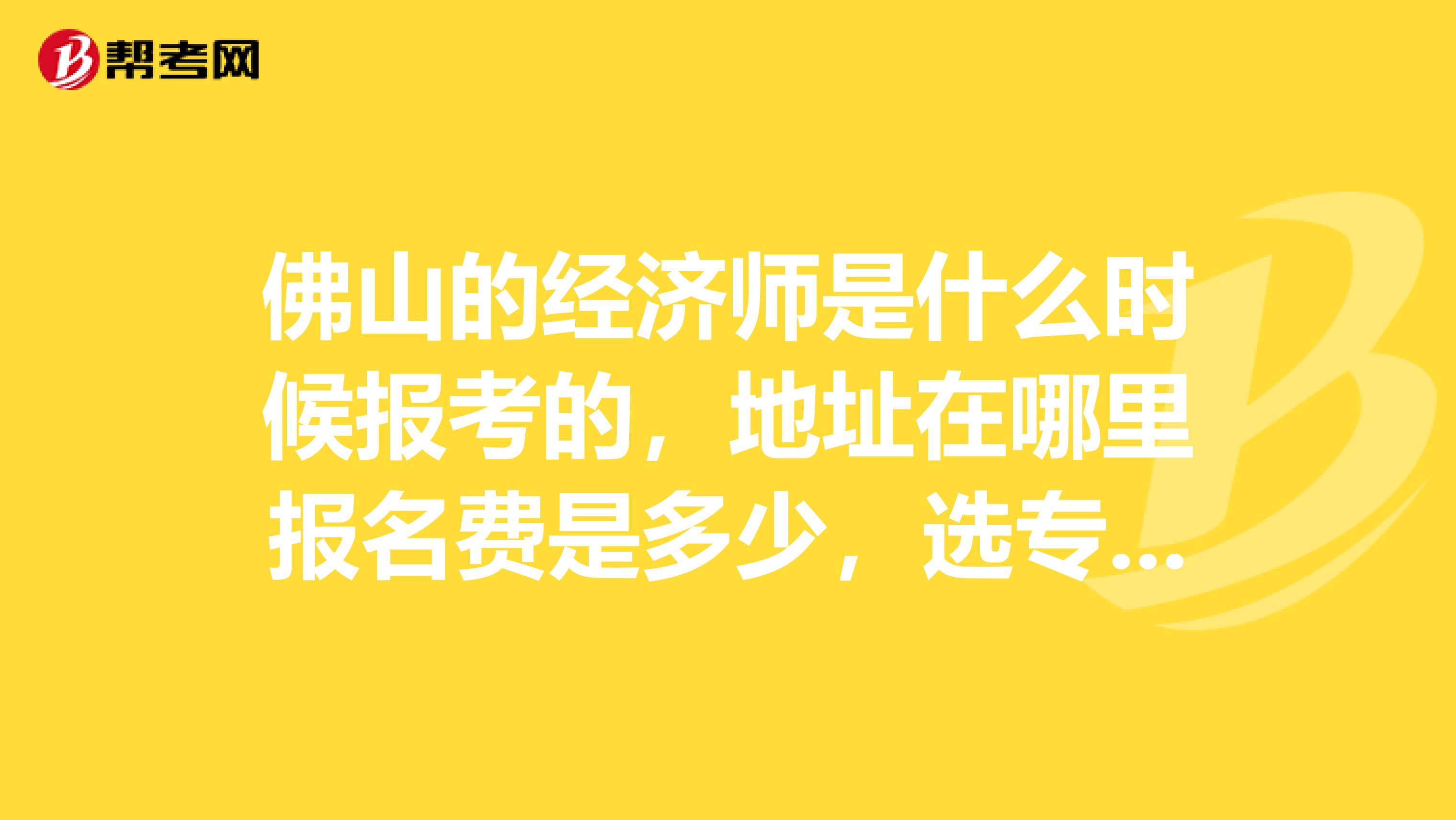 佛山的经济师是什么时候报考的,地址在哪里报名费是多少,选专业课只要选一个就可以了是吗?知道的请告诉