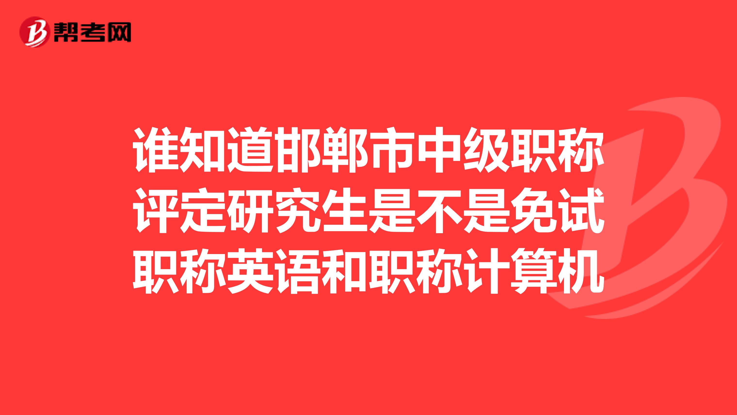 谁知道邯郸市中级职称评定研究生是不是免试职称英语和职称计算机