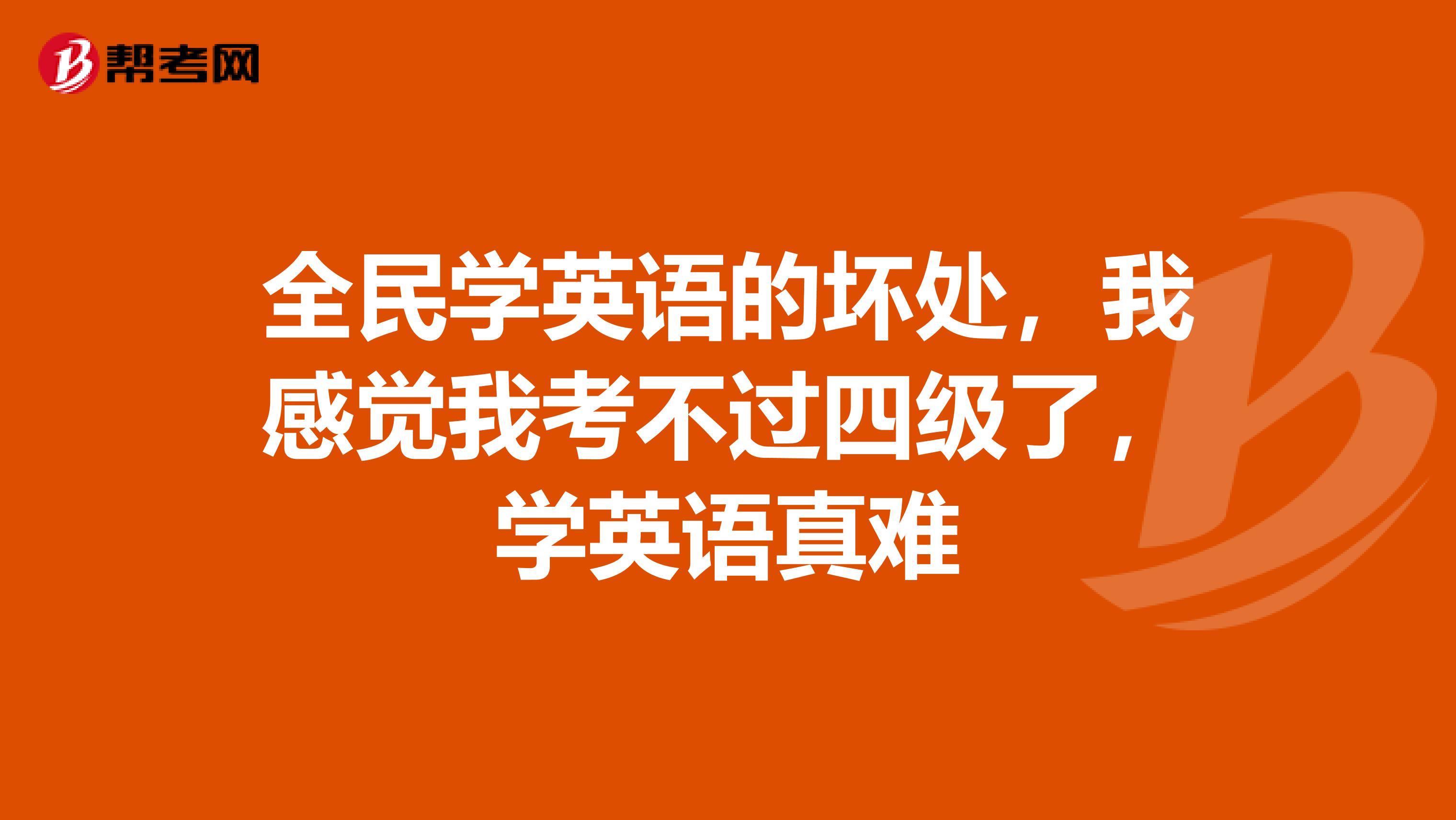 全民学英语的坏处，我感觉我考不过四级了，学英语真难