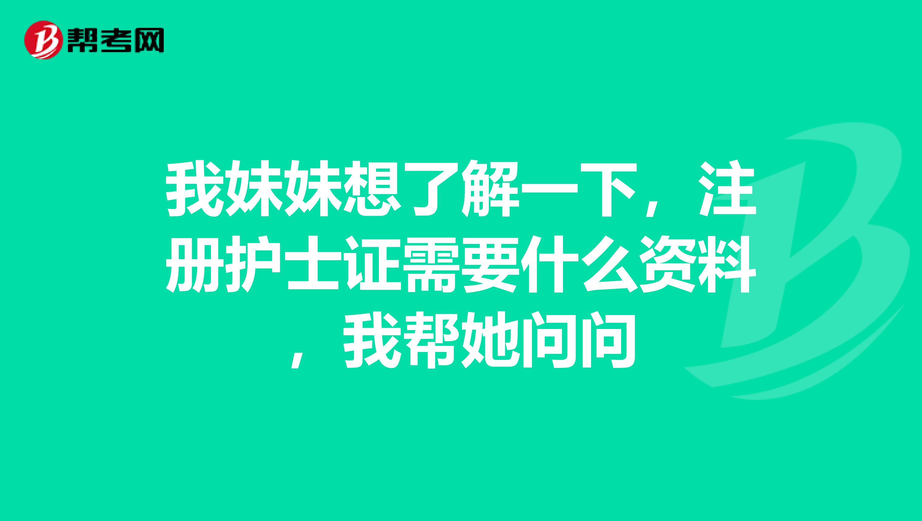 我妹妹想了解一下，注冊護士證需要什么資料，我幫她問問