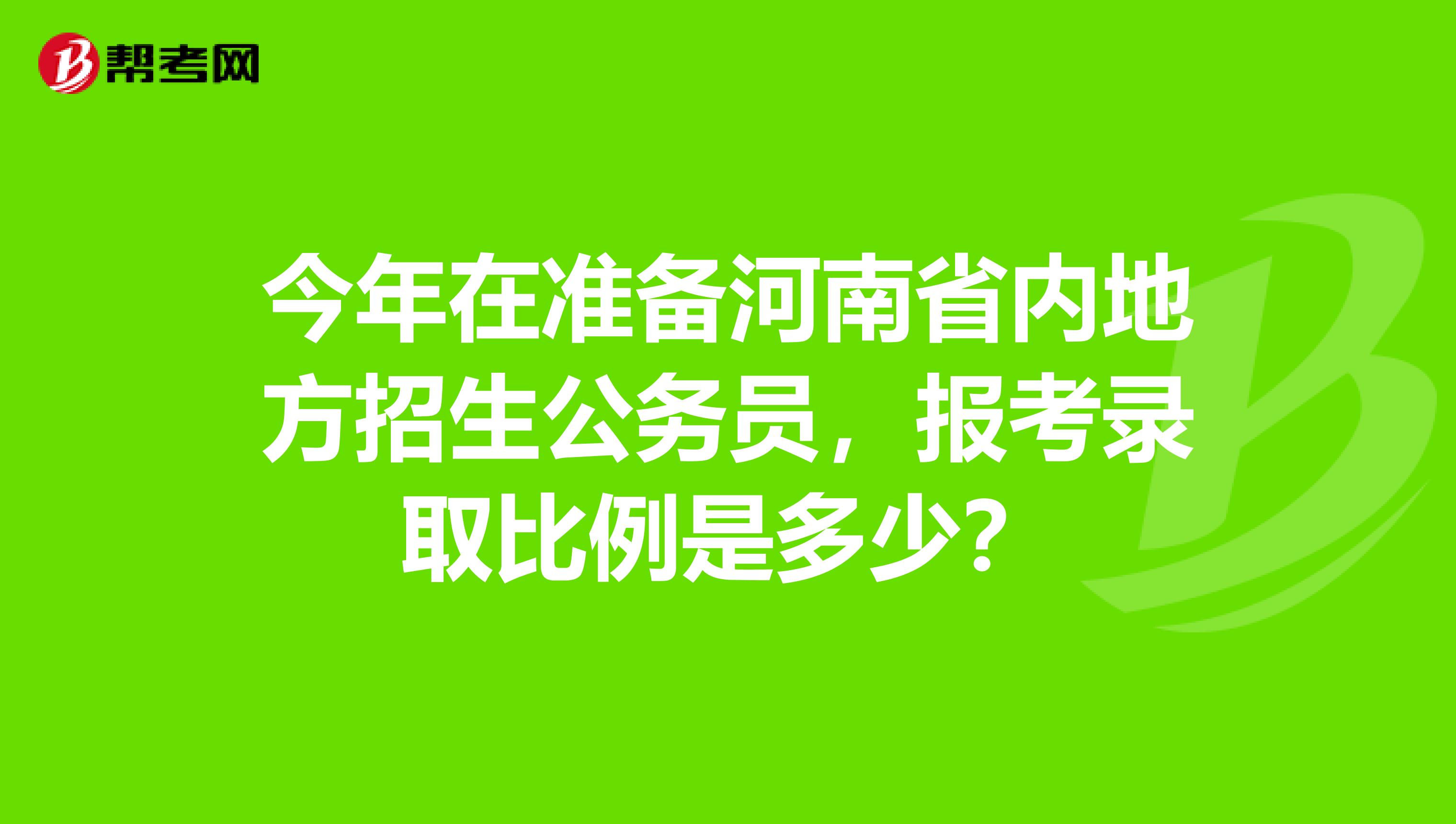 今年在准备河南省内地方招生公务员,报考录取比例是多少?