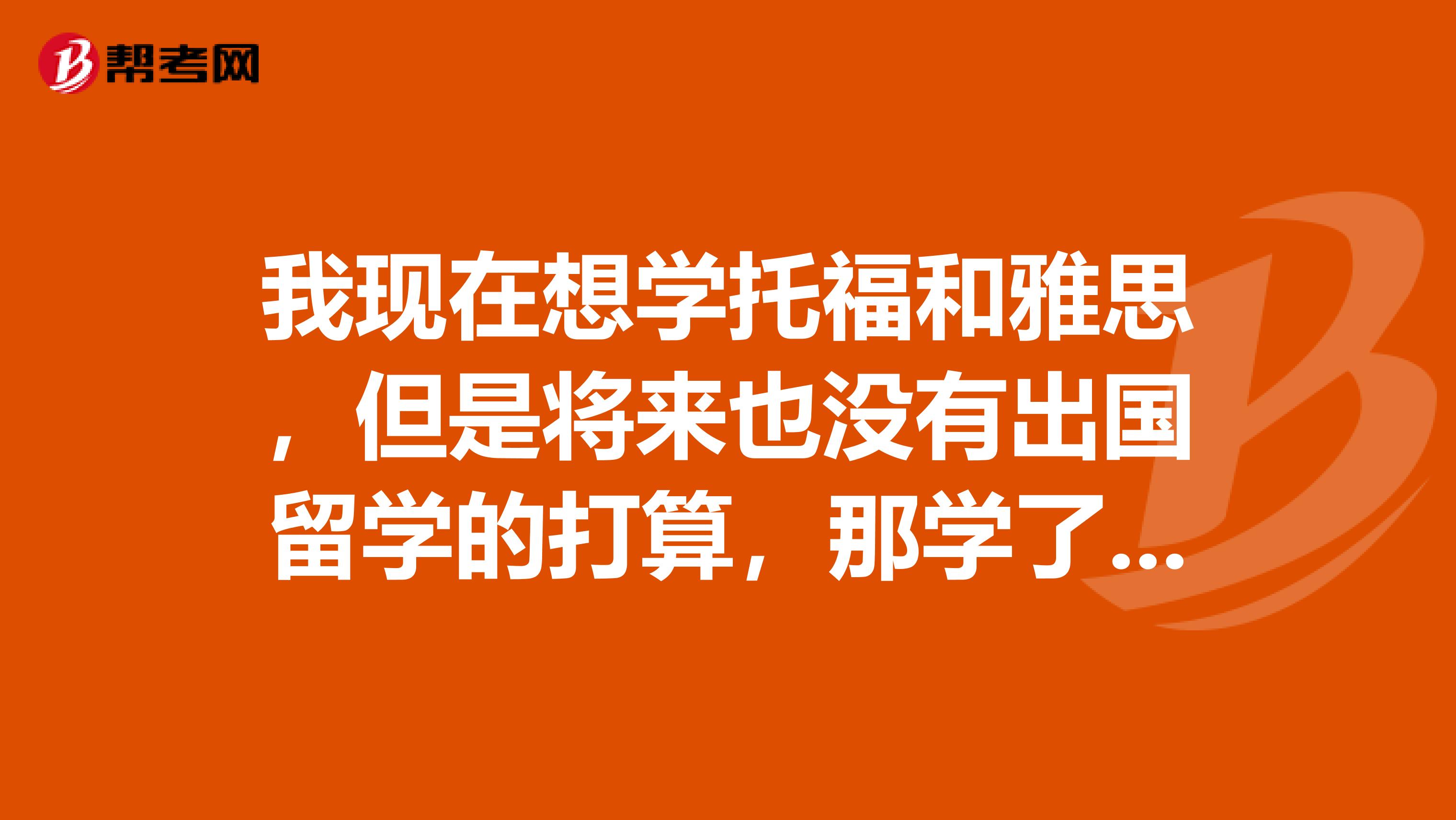 我現(xiàn)在想學托福和雅思，但是將來也沒有出國留學的打算，那學了這些在工作面試的時候有用嗎？