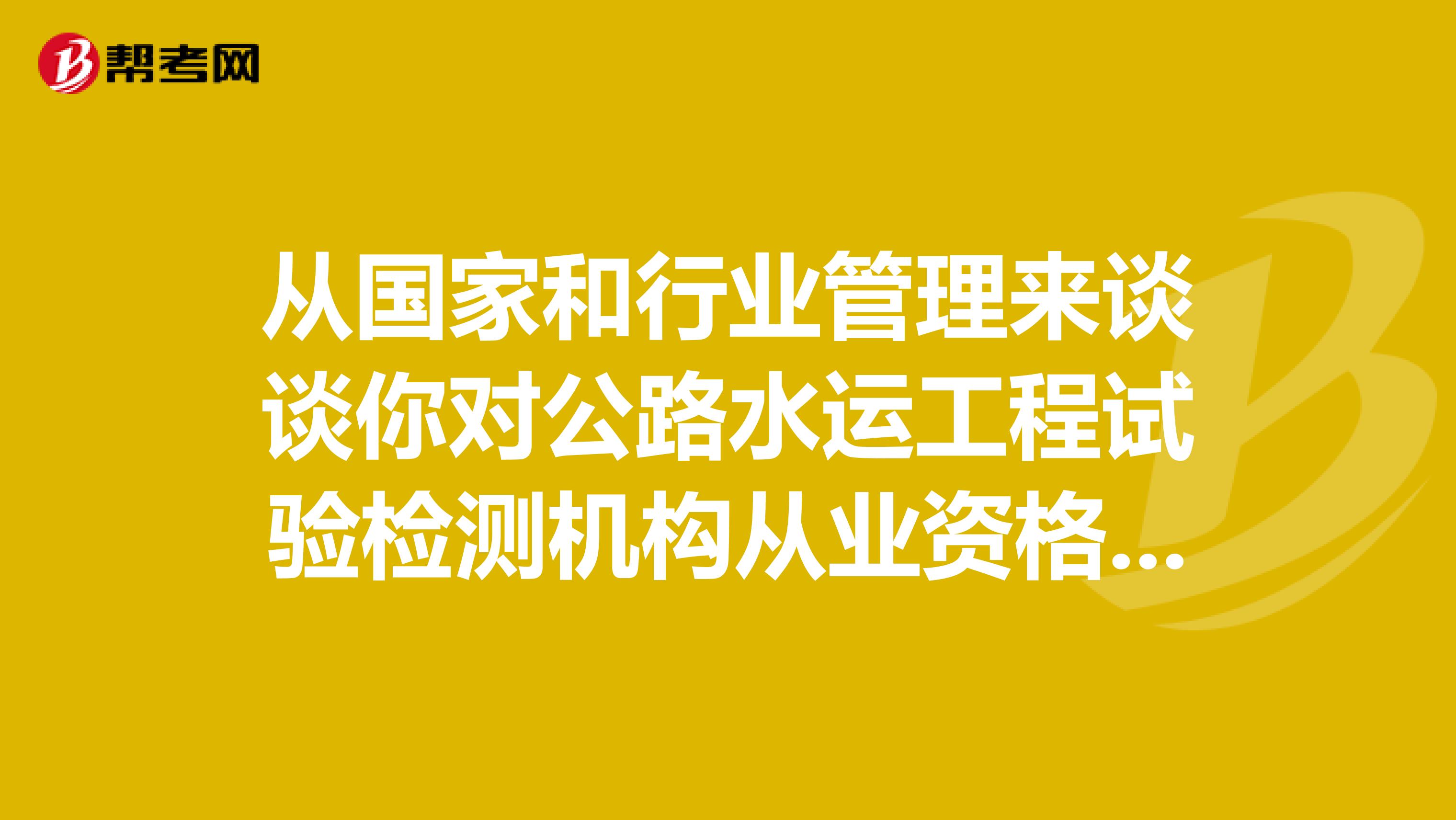 从国家和行业管理来谈谈你对公路水运工程试验检测机构从业资格的基本认识?