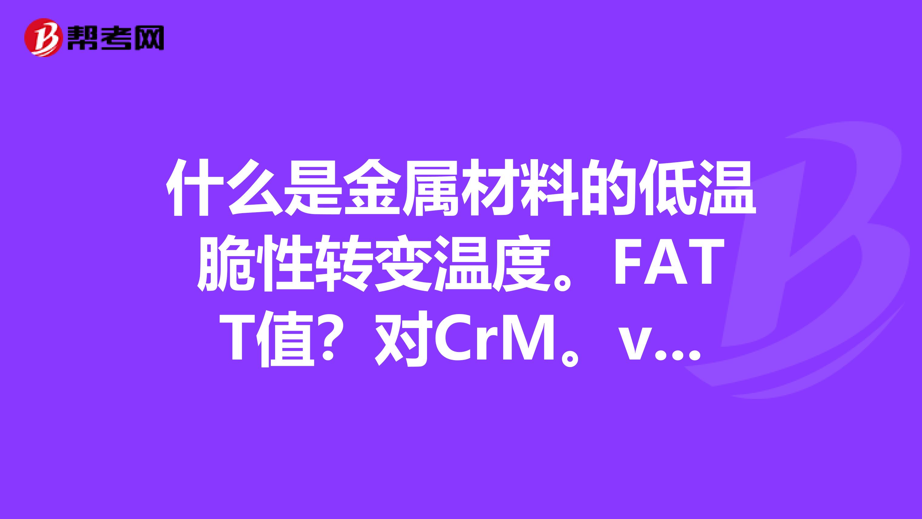 什么是金属材料的低温脆性转变温度。FATT值?对CrM。v台金钢材来说,其低温脆性转变温度数值为多大?