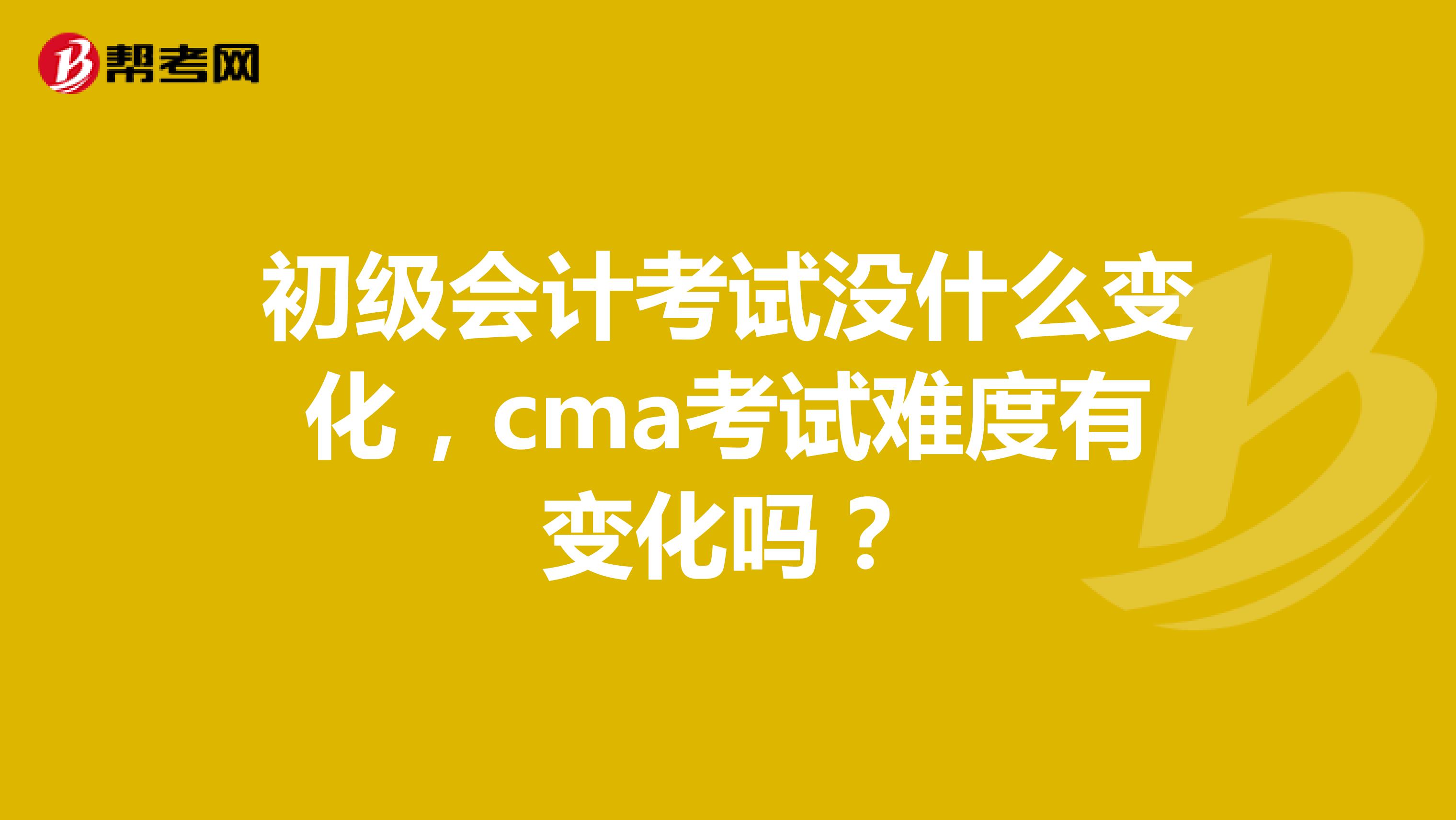 初级会计考试没什么变化，cma考试难度有变化吗？