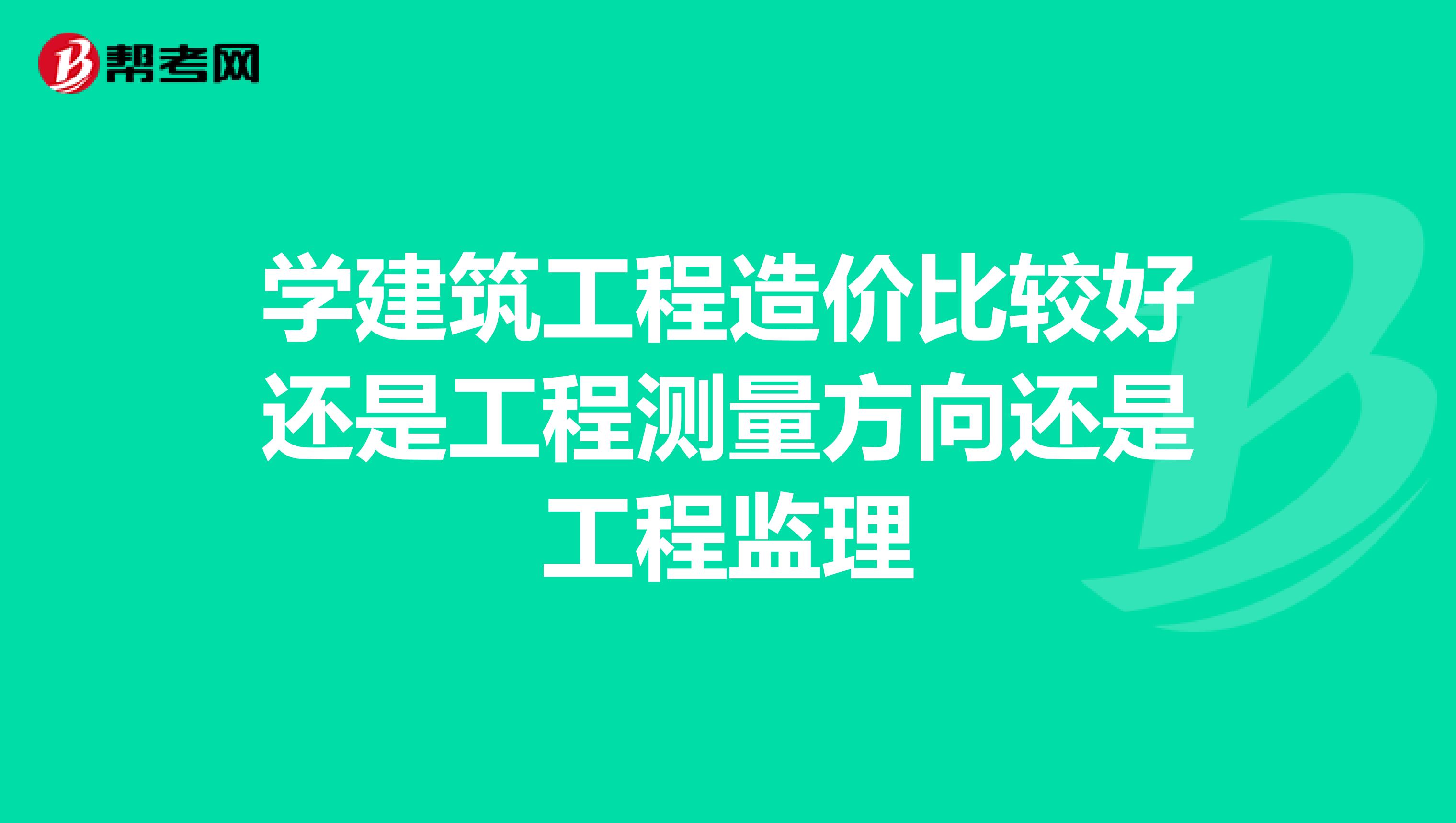 学建筑工程造价比较好还是工程测量方向还是工程监理