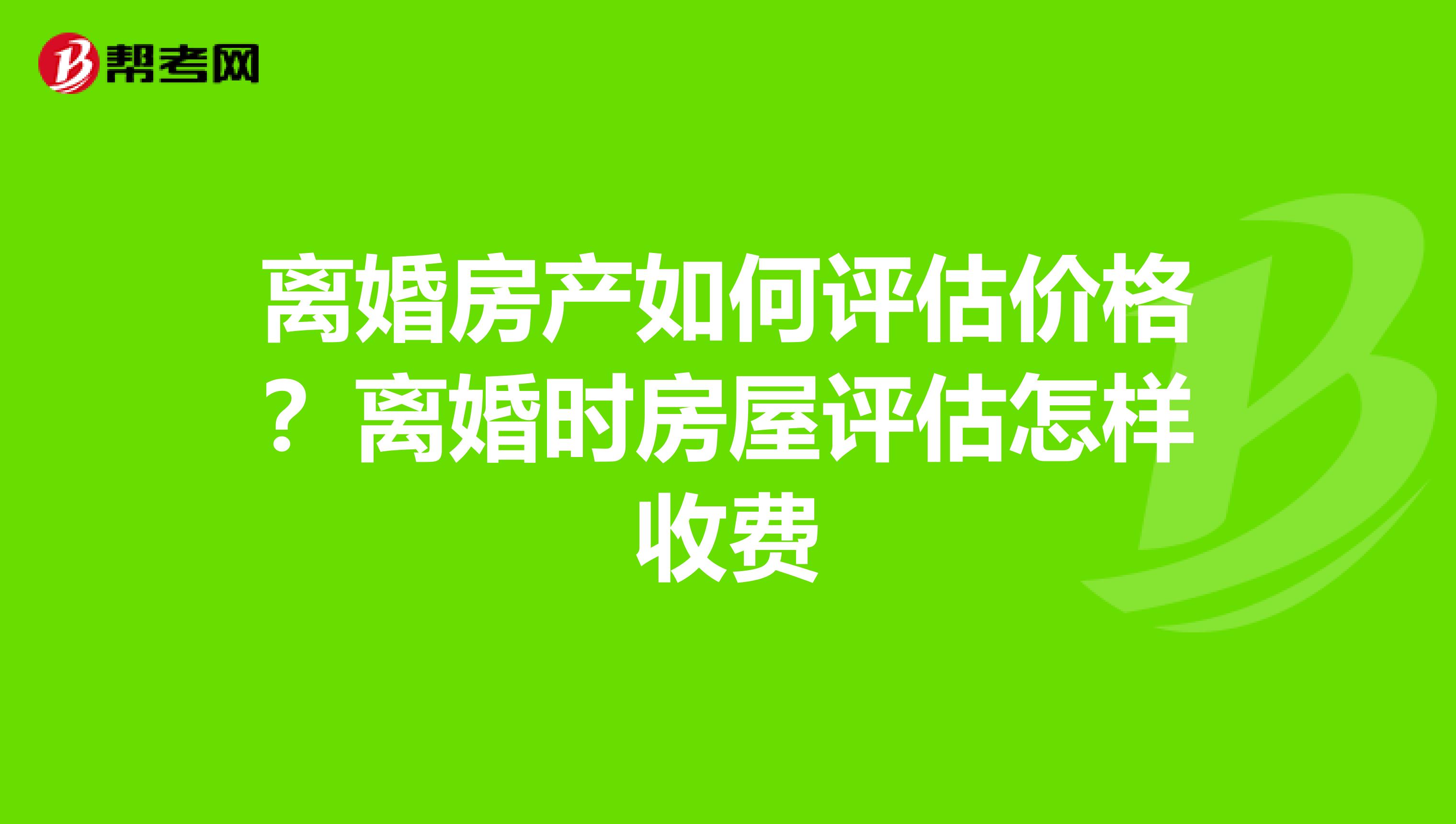 离婚房产如何评估价格?离婚时房屋评估怎样收费