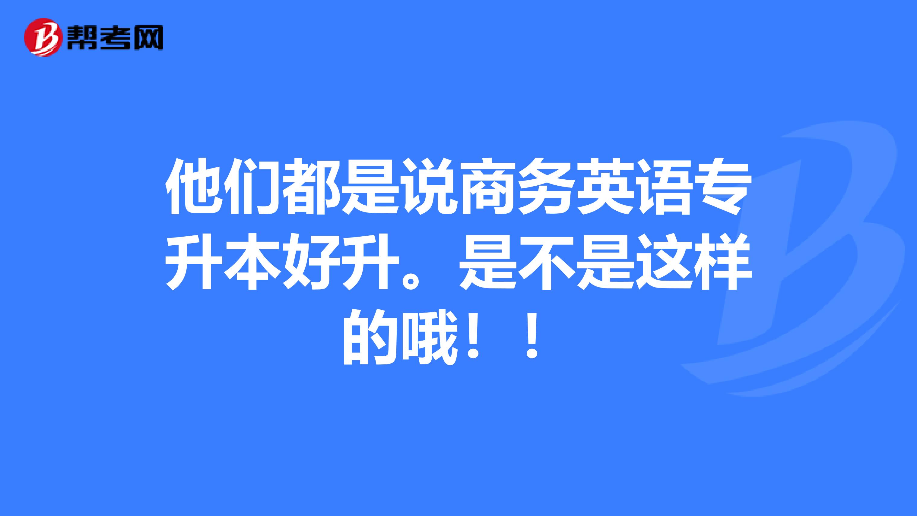 他们都是说商务英语专升本好升。是不是这样的哦!!