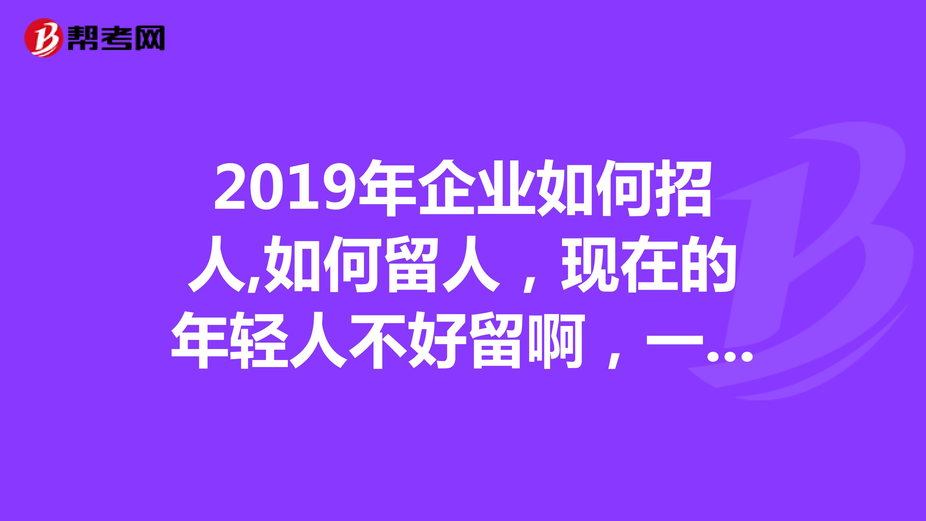 2019年企业如何招人,如何留人,现在的年轻人不好留啊,一点苦都吃不了