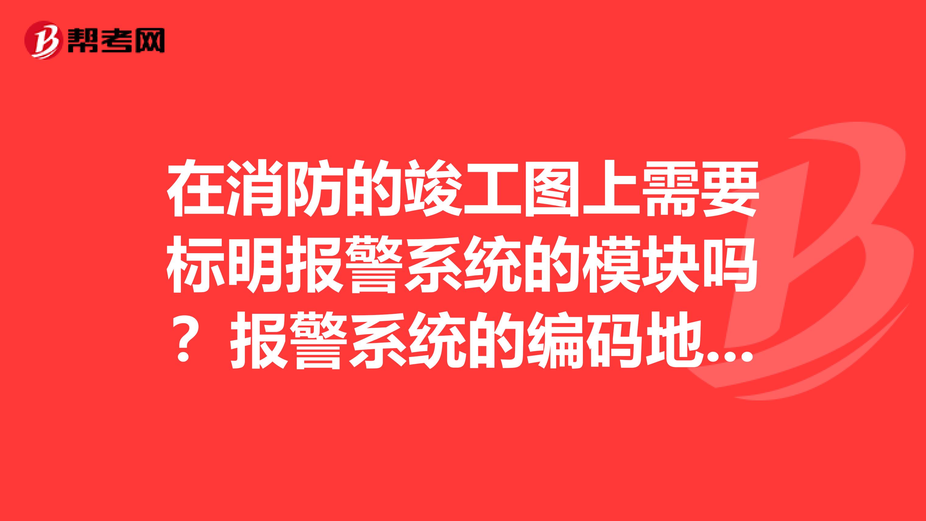 在消防的竣工图上需要标明报警系统的模块吗?报警系统的编码地址在消防验收时是否也要提交给消防大队?谢