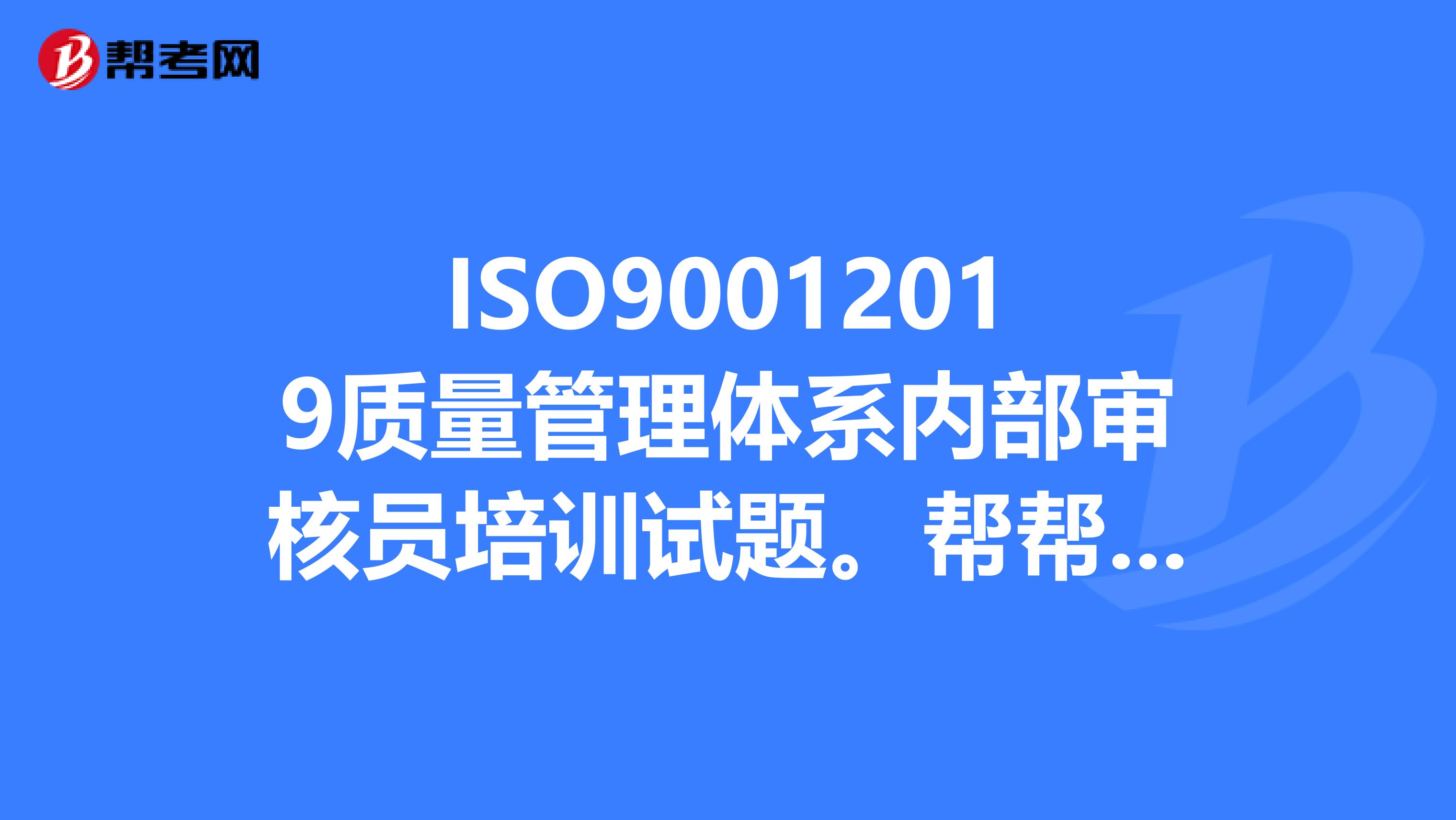 ISO90012019质量管理体系内部审核员培训试题。帮帮忙，急用。谢谢。