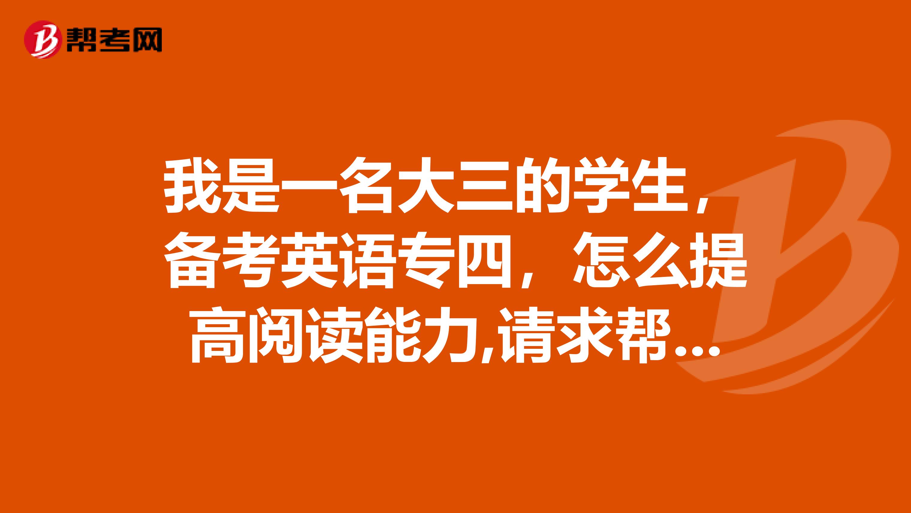 我是一名大三的学生，备考英语专四，怎么提高阅读能力,请求帮助，谢谢!!!