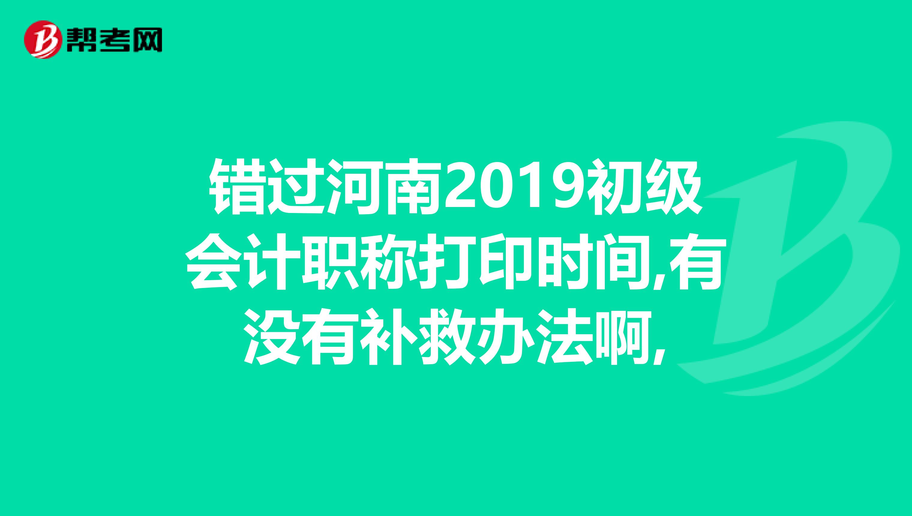 错过河南2019初级会计职称打印时间,有没有补救办法啊,