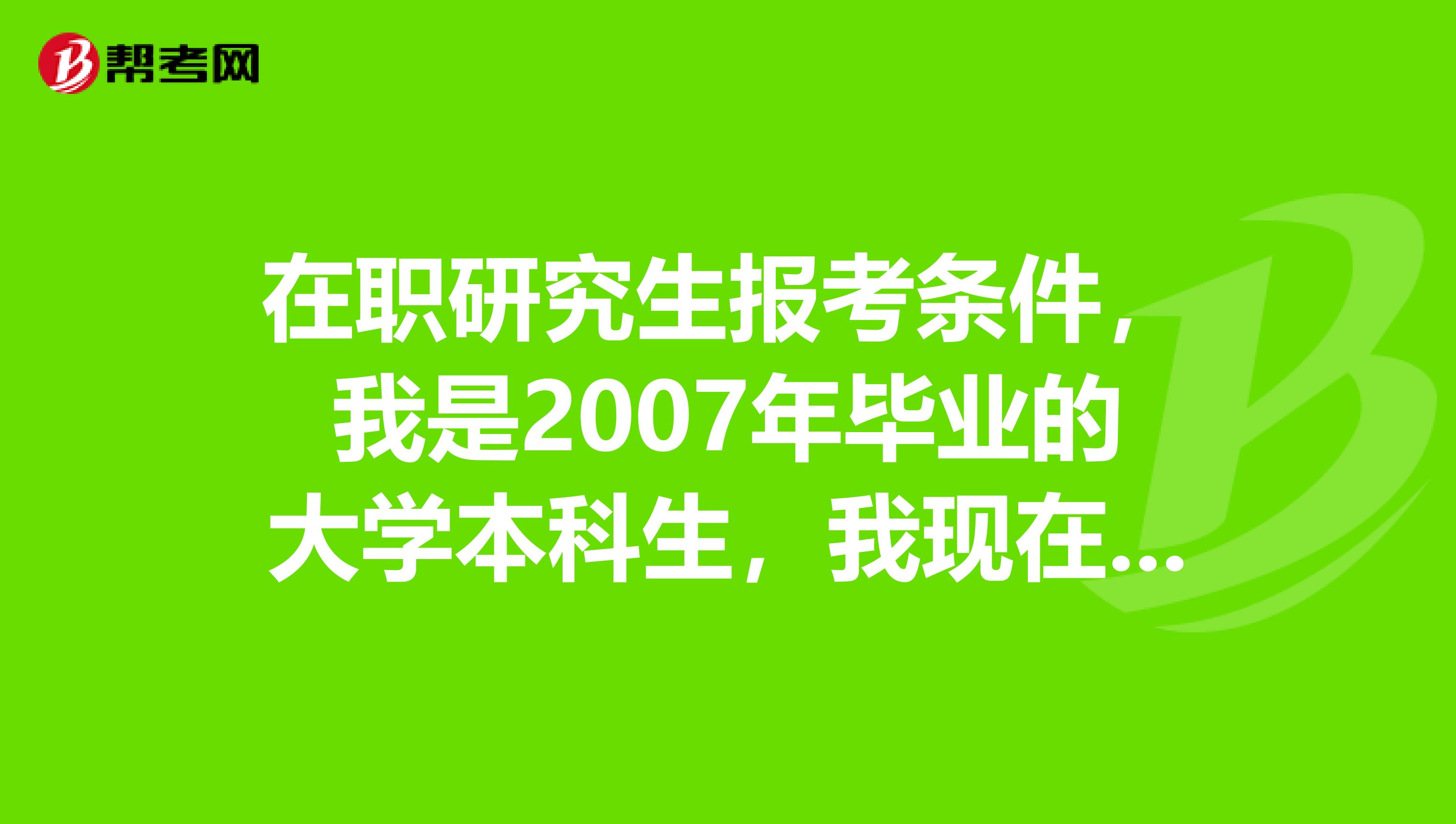 在职研究生报考条件，我是2007年毕业的大学本科生，我现在是否可以报考在职研究生？