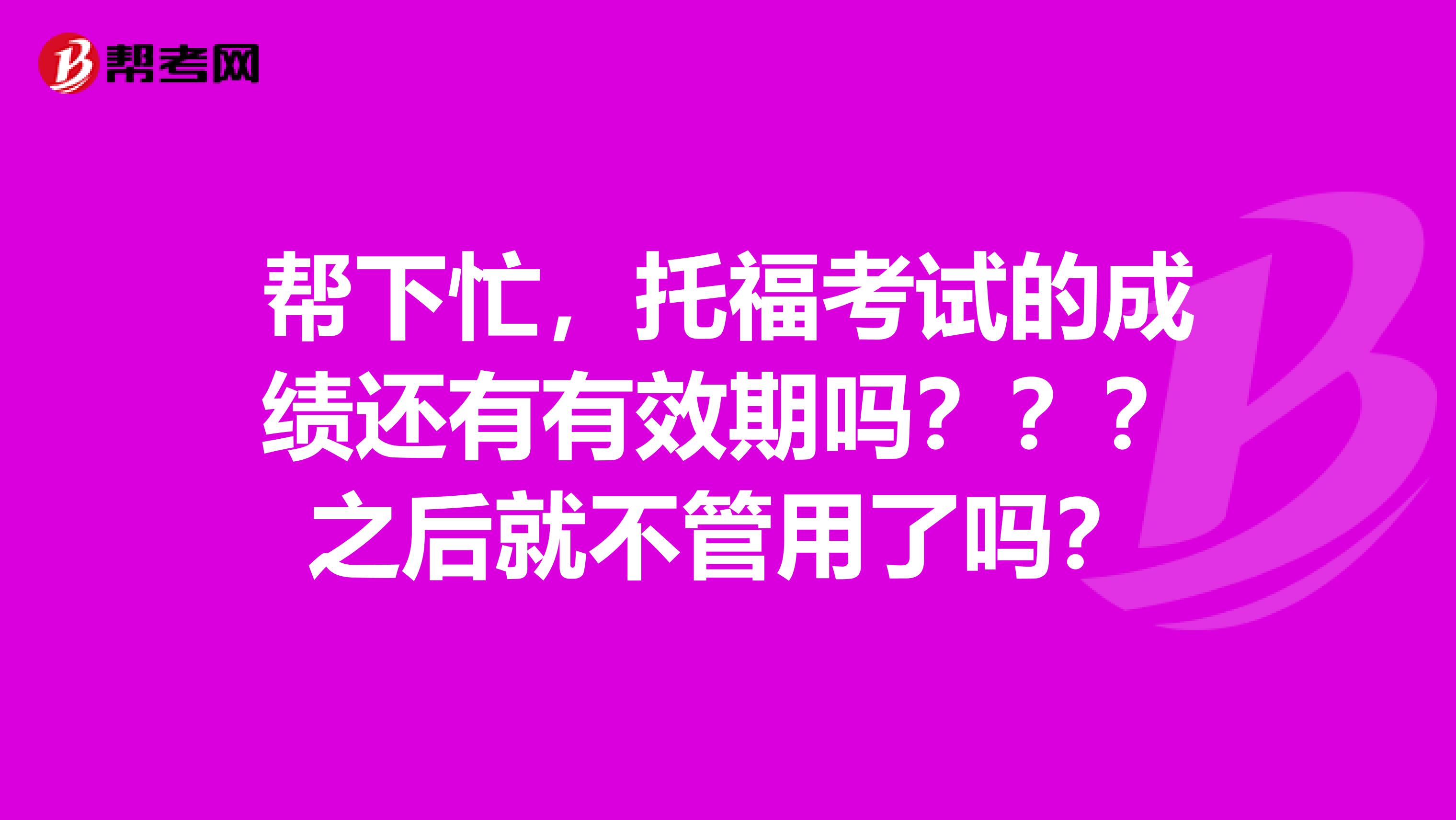 帮下忙,托福考试的成绩还有有效期吗???之后就不管用了吗?