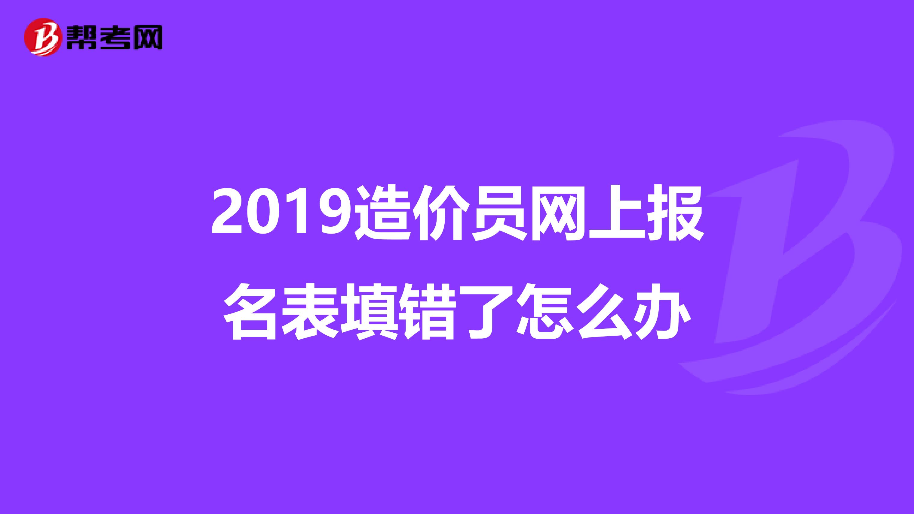 2019造价员网上报名表填错了怎么办