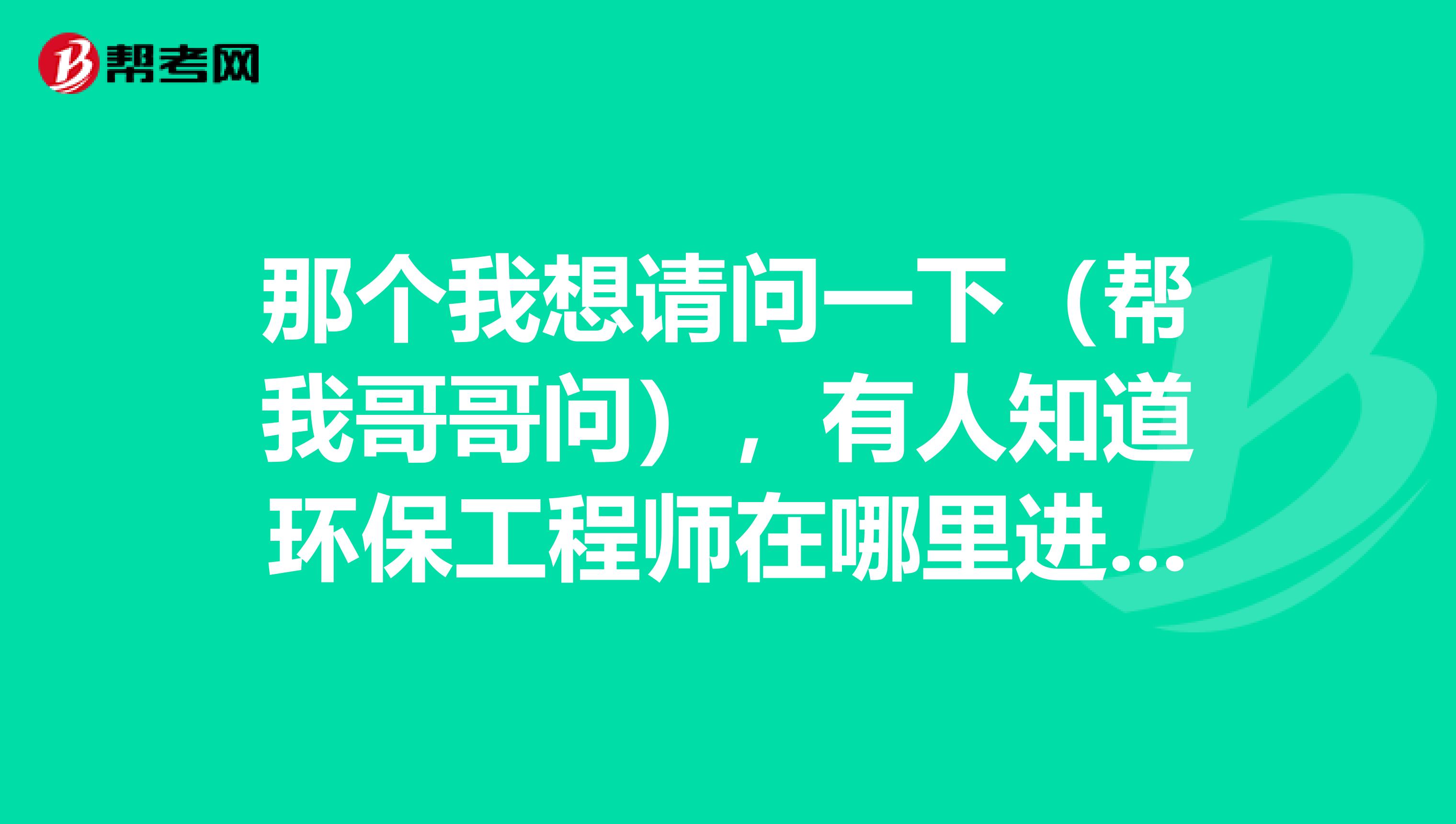 那个我想请问一下（帮我哥哥问），有人知道环保工程师在哪里进行报名吗？